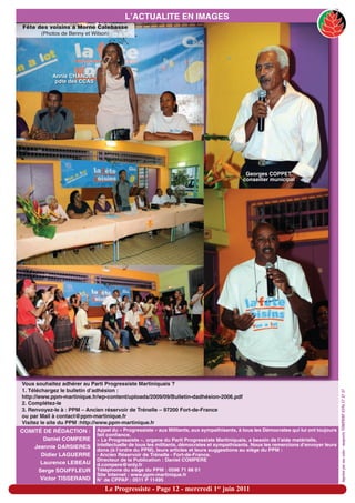 L’ACTUALITE EN IMAGES
Fête des voisins à Morne Calebasse
      (Photos de Benny et Wilson)




           Annie CHANDEY,
            pdte des CCAS




                                                                                           Georges COPPET,
                                                                                          conseiller municipal




Vous souhaitez adhérer au Parti Progressiste Martiniquais ?
1. Téléchargez le bulletin d’adhésion :
                                                                                                                                     imprimé par nos soins - maquette TONIPRINT 0596 57 37 37




http://www.ppm-martinique.fr/wp-content/uploads/2009/09/Bulletin-dadhésion-2006.pdf
2. Complétez-le
3. Renvoyez-le à : PPM – Ancien réservoir de Trénelle – 97200 Fort-de-France
ou par Mail à contact@ppm-martinique.fr
Visitez le site du PPM :http://www.ppm-martinique.fr
COMITÉ DE RÉDACTION :       Appel du « Progressiste » aux Militants, aux sympathisants, à tous les Démocrates qui lui ont toujours
                            fait confiance.
       Daniel COMPERE       « Le Progressiste », organe du Parti Progressiste Martiniquais, a besoin de l’aide matérielle,
    Jeannie DARSIERES       intellectuelle de tous les militants, démocrates et sympathisants. Nous les remercions d’envoyer leurs
                            dons (à l’ordre du PPM), leurs articles et leurs suggestions au siège du PPM :
      Didier LAGUERRE       - Ancien Réservoir de Trénelle - Fort-de-France.
                            Directeur de la Publication : Daniel COMPERE
      Laurence LEBEAU       d.compere@only.fr
     Serge SOUFFLEUR        Téléphone du siège du PPM : 0596 71 88 01
                            Site Internet : www.ppm-martinique.fr
      Victor TISSERAND      N° de CPPAP : 0511 P 11495

                               Le Progressiste - Page 12 - mercredi 1er juin 2011
 