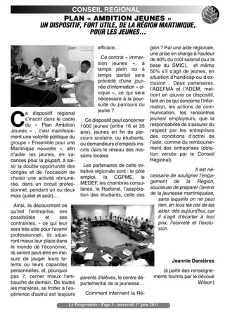 CONSEIL REGIONAL
                      PLAN « AMBITION JEUNES »
              UN DISPOSITIF, FORT UTILE, DE LA RÉGION MARTINIQUE,
                               POUR LES JEUNES…

                                           efficace…                    gion ? Par une aide régionale,
                                                                        une prise en charge à hauteur
                                             Ce contrat « immer-        de 40% du coût salarial (sur la
                                           sion jeunes  », à            base du SMIC), et même
                                           temps plein ou à             50% sʼil sʼagit de jeunes, en
                                           temps partiel sera           situation dʼhandicap ou dʼex-
                                           précédé dʼune jour-          clusion… Deux partenaires,
                                           née dʼinformation « ci-      lʼAGEFMA et lʼADEM, met-
                                           vique  », ce qui sera        tront en œuvre ce dispositif,
                                           nécessaire à la pour-        tant en ce qui concerne lʼinfor-
                                           suite du parcours du         mation, les actions de com-
                                           jeune ?                      munication, les rencontres
        e dispositif régional

C       sʼinscrit dans le cadre
        du «  Plan Ambition
Jeunes  »  , cʼest manifeste-
                                      Ce dispositif peut concerner
                                   1000 jeunes (entre 16 et 35
                                   ans), jeunes en fin de par-
                                                                        jeunes/ employeurs, que la
                                                                        responsabilité de sʼassurer du
                                                                        respect par les entreprises
ment une volonté politique du      cours scolaire, ou étudiants,        des conditions dʼoctroi de
groupe « Ensemble pour une         ou demandeurs dʼemplois ins-         lʼaide, comme du rembourse-
Martinique nouvelle  », afin       crits dans le réseau des mis-        ment des entreprises (dota-
dʼaider les jeunes, en va-         sions locales                        tion versée par le Conseil
cances pour la plupart, à sai-                                          Régional).
sir la double opportunité des        Les partenaires de cette ini-
                                   tiative régionale sont : le pôle                            Il est né-
congés et de lʼoccasion de
                                   emploi, la CGPME, le                 cessaire de souligner lʼenga-
choisir une activité rémuné-
                                   MEDEF, les chambres consu-           gement de la Région,
rée, dans un circuit profes-
                                   laires, le Rectorat, lʼassocia-      soucieuse de préparer lʼavenir
sionnel, pendant un ou deux
                                   tion des étudiants, celle des        de la jeunesse martiniquaise,
mois (juillet et août)…
                                                                            sans laquelle on ne peut
  Ainsi, ils découvriront ce                                                rien, en tous les cas de les
quʼest lʼentreprise, ses                                                    aider, dès aujourdʼhui, car
possibilités      et     ses                                                il sʼagit dʼécarter à tout
contraintes, - ce qui leur                                                  prix, lʼoisiveté et lʼexclu-
sera très utile pour lʼavenir                                               sion.
professionnel-, ils situe-
ront mieux leur place dans
le monde de lʼéconomie,
ils seront peut-être en me-
sure de jauger leurs ta-                                                           Jeannie Darsières
lents ou leurs capacités
personnelles, et, pourquoi                                                   (à partir des renseigne-
pas  ?, cerner mieux lʼem-         parents dʼélèves, le centre dé-        ments fournis par le dévoué
bauche de demain. De toutes        partemental de la jeunesse…                                 Wilson)
les manières, se frotter à lʼex-
périence dʼautrui est toujours       Comment intervient la Ré-

                            Le Progressiste - Page 3 - mercredi 1er juin 2011
 