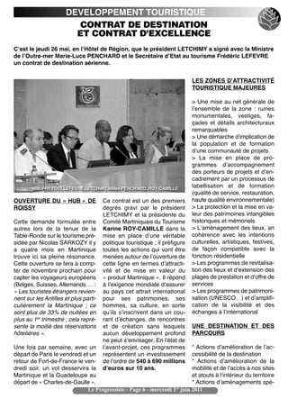 DEVELOPPEMENT TOURISTIQUE
                         CONTRAT DE DESTINATION
                        ET CONTRAT D’EXCELLENCE
Cʼest le jeudi 26 mai, en lʼHôtel de Région, que le président LETCHIMY a signé avec la Ministre
de lʼOutre-mer Marie-Luce PENCHARD et le Secrétaire dʼEtat au tourisme Frédéric LEFEVRE
un contrat de destination aérienne.


                                                                              LES ZONES DʼATTRACTIVITÉ
                                                                              TOURISTIQUE MAJEURES

                                                                              > Une mise au net générale de
                                                                              lʼensemble de la zone  : ruines
                                                                              monumentales, vestiges, fa-
                                                                              çades et détails architecturaux
                                                                              remarquables
                                                                              > Une démarche dʼimplication de
                                                                              la population et de formation
                                                                              dʼune communauté de projets
                                                                              > La mise en place de pro-
                                                                              grammes dʼaccompagnement
                                                                              des porteurs de projets et dʼen-
                                                                              cadrement par un processus de
        MM. PREVOST,LEFEVRE,LETCHIMY,MMes PENCHARD, ROY-CAMILLE
                                                                              labellisation et de formation
                                                                              (qualité de service, restauration,
OUVERTURE DU « HUB » DE                Ce contrat est un des premiers         haute qualité environnementale)
ROISSY                                 degrés gravi par le président          > La protection et la mise en va-
                                       LETCHIMY et la présidente du           leur des patrimoines intangibles
Cette demande formulée entre           Comité Martiniquais du Tourisme        historiques et mémoriels
autres lors de la tenue de la          Karine ROY-CAMILLE dans la             > Lʼaménagement des lieux, an
Table-Ronde sur le tourisme pré-       mise en place dʼune véritable          cohérence avec les intentions
sidée par Nicolas SARKOZY il y         politique touristique ; il préfigure   culturelles, artistiques, festives,
a quatre mois en Martinique            toutes les actions qui vont être       de façon compatible avec la
trouve ici sa pleine résonance.        menées autour de lʼouverture de        fonction résidentielle
Cette ouverture se fera à comp-        cette ligne en termes dʼattracti-      > Les programmes de revitalisa-
ter de novembre prochain pour          vité et de mise en valeur du           tion des lieux et dʼextension des
capter les voyageurs européens         « produit Martinique ». Il répond      plages de prestation et dʼoffre de
(Belges, Suisses, Allemands … :        à lʼexigence mondiale dʼassurer        services
« Les touristes étrangers revien-      au pays cet attrait international      > Les programmes de patrimoni-
nent sur les Antilles et plus parti-   pour ses patrimoines, ses              sation (UNESCO…) et dʼamplifi-
culièrement la Martinique  ; ce        hommes, sa culture, en sorte           cation de la visibilité et des
sont plus de 33% de nuitées en         quʼils sʼinscrivent dans un cou-       échanges à lʼinternational
plus au 1er trimestre ; cela repré-    rant dʼéchanges, de rencontres
sente la moitié des réservations       et de création sans lesquels           UNE DESTINATION ET DES
hôtelières ».                          aucun développement profond            PARCOURS
                                       ne peut sʼenvisager. En lʼétat de
Une fois par semaine, avec un          lʼavant-projet, ces programmes      * Actions dʼamélioration de lʼac-
départ de Paris le vendredi et un      représentent un investissement      cessibilité de la destination
retour de Fort-de-France le ven-       de lʼordre de 540 à 690 millions    * Actions dʼamélioration de la
dredi soir, un vol desservira la       dʼeuros sur 10 ans.                 mobilité et de lʼaccès à nos sites
Martinique et la Guadeloupe au                                             et atouts à lʼintérieur du territoire
départ de « Charles-de-Gaulle ».                                           * Actions dʼaménagements spé-
                              Le Progressiste - Page 6 - mercredi 1er juin 2011
 