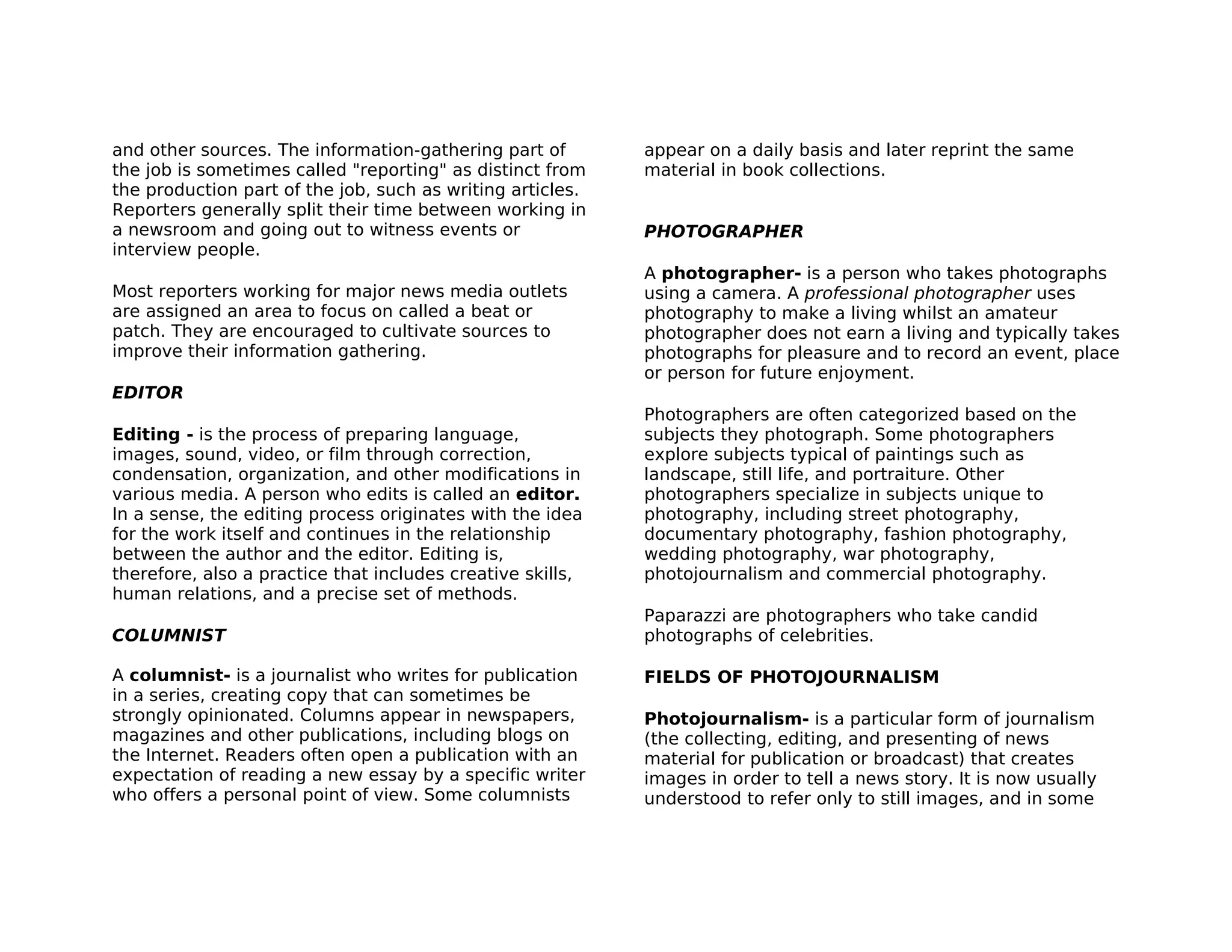 and other sources. The information-gathering part of        appear on a daily basis and later reprint the same
the job is sometimes called "reporting" as distinct from    material in book collections.
the production part of the job, such as writing articles.
Reporters generally split their time between working in
a newsroom and going out to witness events or               PHOTOGRAPHER
interview people.
                                                            A photographer- is a person who takes photographs
Most reporters working for major news media outlets         using a camera. A professional photographer uses
are assigned an area to focus on called a beat or           photography to make a living whilst an amateur
patch. They are encouraged to cultivate sources to          photographer does not earn a living and typically takes
improve their information gathering.                        photographs for pleasure and to record an event, place
                                                            or person for future enjoyment.
EDITOR
                                                            Photographers are often categorized based on the
Editing - is the process of preparing language,             subjects they photograph. Some photographers
images, sound, video, or film through correction,           explore subjects typical of paintings such as
condensation, organization, and other modifications in      landscape, still life, and portraiture. Other
various media. A person who edits is called an editor.      photographers specialize in subjects unique to
In a sense, the editing process originates with the idea    photography, including street photography,
for the work itself and continues in the relationship       documentary photography, fashion photography,
between the author and the editor. Editing is,              wedding photography, war photography,
therefore, also a practice that includes creative skills,   photojournalism and commercial photography.
human relations, and a precise set of methods.
                                                            Paparazzi are photographers who take candid
COLUMNIST                                                   photographs of celebrities.

A columnist- is a journalist who writes for publication     FIELDS OF PHOTOJOURNALISM
in a series, creating copy that can sometimes be
strongly opinionated. Columns appear in newspapers,         Photojournalism- is a particular form of journalism
magazines and other publications, including blogs on        (the collecting, editing, and presenting of news
the Internet. Readers often open a publication with an      material for publication or broadcast) that creates
expectation of reading a new essay by a specific writer     images in order to tell a news story. It is now usually
who offers a personal point of view. Some columnists        understood to refer only to still images, and in some
 