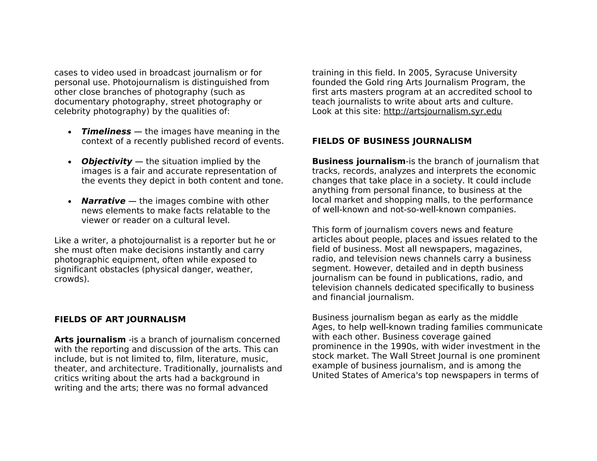 cases to video used in broadcast journalism or for          training in this field. In 2005, Syracuse University
personal use. Photojournalism is distinguished from         founded the Gold ring Arts Journalism Program, the
other close branches of photography (such as                first arts masters program at an accredited school to
documentary photography, street photography or              teach journalists to write about arts and culture.
celebrity photography) by the qualities of:                 Look at this site: http://artsjournalism.syr.edu

   •   Timeliness — the images have meaning in the
       context of a recently published record of events.    FIELDS OF BUSINESS JOURNALISM

   •   Objectivity — the situation implied by the           Business journalism-is the branch of journalism that
       images is a fair and accurate representation of      tracks, records, analyzes and interprets the economic
       the events they depict in both content and tone.     changes that take place in a society. It could include
                                                            anything from personal finance, to business at the
   •   Narrative — the images combine with other            local market and shopping malls, to the performance
       news elements to make facts relatable to the         of well-known and not-so-well-known companies.
       viewer or reader on a cultural level.
                                                            This form of journalism covers news and feature
Like a writer, a photojournalist is a reporter but he or    articles about people, places and issues related to the
she must often make decisions instantly and carry           field of business. Most all newspapers, magazines,
photographic equipment, often while exposed to              radio, and television news channels carry a business
significant obstacles (physical danger, weather,            segment. However, detailed and in depth business
crowds).                                                    journalism can be found in publications, radio, and
                                                            television channels dedicated specifically to business
                                                            and financial journalism.

FIELDS OF ART JOURNALISM                                    Business journalism began as early as the middle
                                                            Ages, to help well-known trading families communicate
Arts journalism -is a branch of journalism concerned        with each other. Business coverage gained
with the reporting and discussion of the arts. This can     prominence in the 1990s, with wider investment in the
include, but is not limited to, film, literature, music,    stock market. The Wall Street Journal is one prominent
theater, and architecture. Traditionally, journalists and   example of business journalism, and is among the
critics writing about the arts had a background in          United States of America's top newspapers in terms of
writing and the arts; there was no formal advanced
 