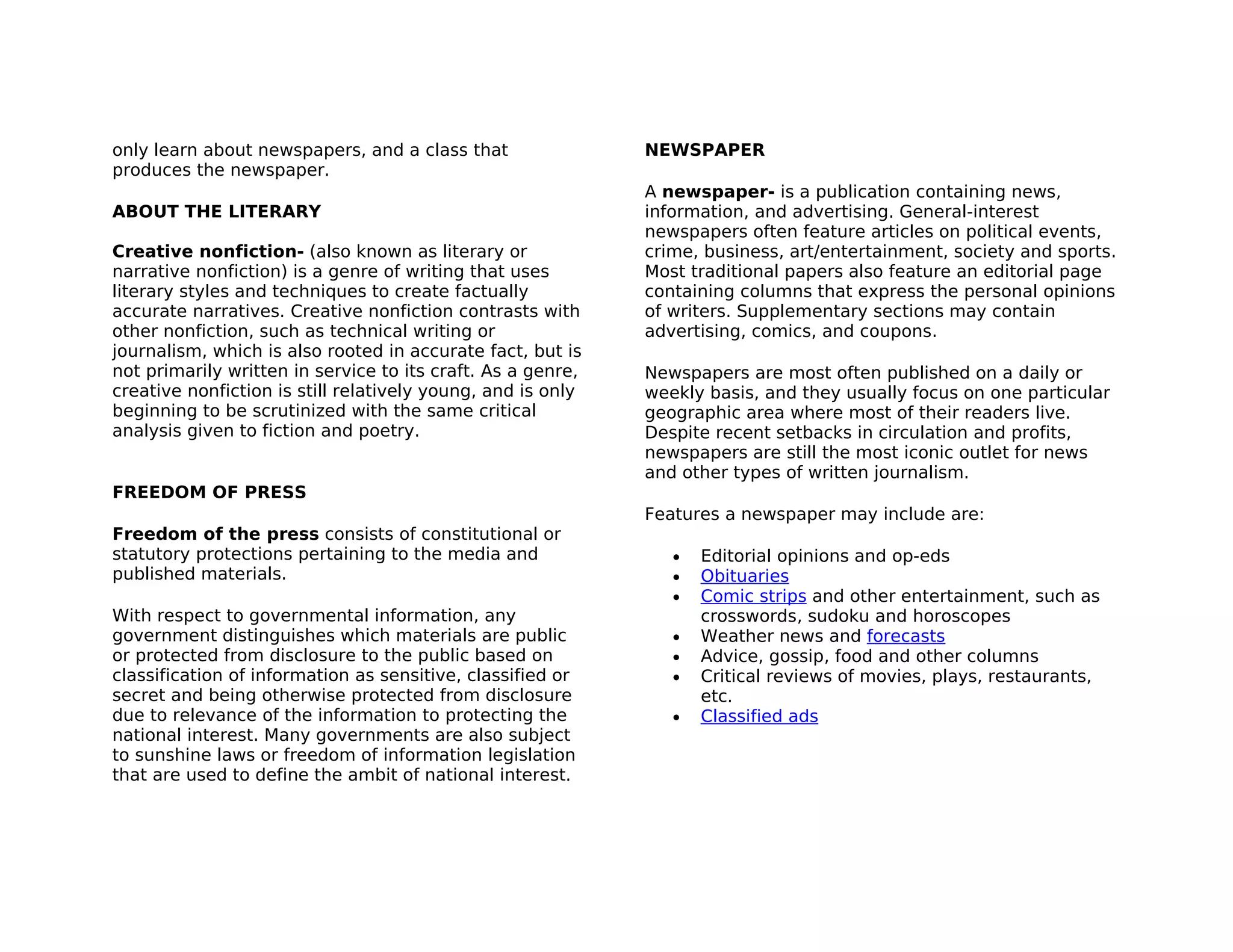 only learn about newspapers, and a class that                NEWSPAPER
produces the newspaper.
                                                             A newspaper- is a publication containing news,
ABOUT THE LITERARY                                           information, and advertising. General-interest
                                                             newspapers often feature articles on political events,
Creative nonfiction- (also known as literary or              crime, business, art/entertainment, society and sports.
narrative nonfiction) is a genre of writing that uses        Most traditional papers also feature an editorial page
literary styles and techniques to create factually           containing columns that express the personal opinions
accurate narratives. Creative nonfiction contrasts with      of writers. Supplementary sections may contain
other nonfiction, such as technical writing or               advertising, comics, and coupons.
journalism, which is also rooted in accurate fact, but is
not primarily written in service to its craft. As a genre,   Newspapers are most often published on a daily or
creative nonfiction is still relatively young, and is only   weekly basis, and they usually focus on one particular
beginning to be scrutinized with the same critical           geographic area where most of their readers live.
analysis given to fiction and poetry.                        Despite recent setbacks in circulation and profits,
                                                             newspapers are still the most iconic outlet for news
                                                             and other types of written journalism.
FREEDOM OF PRESS
                                                             Features a newspaper may include are:
Freedom of the press consists of constitutional or
statutory protections pertaining to the media and               •   Editorial opinions and op-eds
published materials.                                            •   Obituaries
                                                                •   Comic strips and other entertainment, such as
With respect to governmental information, any                       crosswords, sudoku and horoscopes
government distinguishes which materials are public             •   Weather news and forecasts
or protected from disclosure to the public based on             •   Advice, gossip, food and other columns
classification of information as sensitive, classified or       •   Critical reviews of movies, plays, restaurants,
secret and being otherwise protected from disclosure                etc.
due to relevance of the information to protecting the           •   Classified ads
national interest. Many governments are also subject
to sunshine laws or freedom of information legislation
that are used to define the ambit of national interest.
 