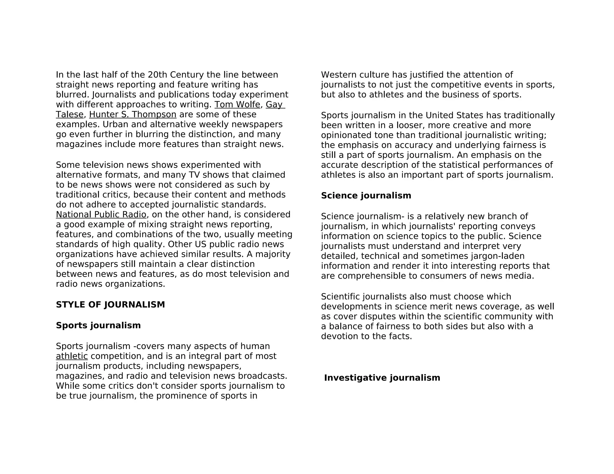 In the last half of the 20th Century the line between     Western culture has justified the attention of
straight news reporting and feature writing has           journalists to not just the competitive events in sports,
blurred. Journalists and publications today experiment    but also to athletes and the business of sports.
with different approaches to writing. Tom Wolfe, Gay
Talese, Hunter S. Thompson are some of these              Sports journalism in the United States has traditionally
examples. Urban and alternative weekly newspapers         been written in a looser, more creative and more
go even further in blurring the distinction, and many     opinionated tone than traditional journalistic writing;
magazines include more features than straight news.       the emphasis on accuracy and underlying fairness is
                                                          still a part of sports journalism. An emphasis on the
Some television news shows experimented with              accurate description of the statistical performances of
alternative formats, and many TV shows that claimed       athletes is also an important part of sports journalism.
to be news shows were not considered as such by
traditional critics, because their content and methods    Science journalism
do not adhere to accepted journalistic standards.
National Public Radio, on the other hand, is considered   Science journalism- is a relatively new branch of
a good example of mixing straight news reporting,         journalism, in which journalists' reporting conveys
features, and combinations of the two, usually meeting    information on science topics to the public. Science
standards of high quality. Other US public radio news     journalists must understand and interpret very
organizations have achieved similar results. A majority   detailed, technical and sometimes jargon-laden
of newspapers still maintain a clear distinction          information and render it into interesting reports that
between news and features, as do most television and      are comprehensible to consumers of news media.
radio news organizations.
                                                          Scientific journalists also must choose which
STYLE OF JOURNALISM                                       developments in science merit news coverage, as well
                                                          as cover disputes within the scientific community with
Sports journalism                                         a balance of fairness to both sides but also with a
                                                          devotion to the facts.
Sports journalism -covers many aspects of human
athletic competition, and is an integral part of most
journalism products, including newspapers,
magazines, and radio and television news broadcasts.      Investigative journalism
While some critics don't consider sports journalism to
be true journalism, the prominence of sports in
 