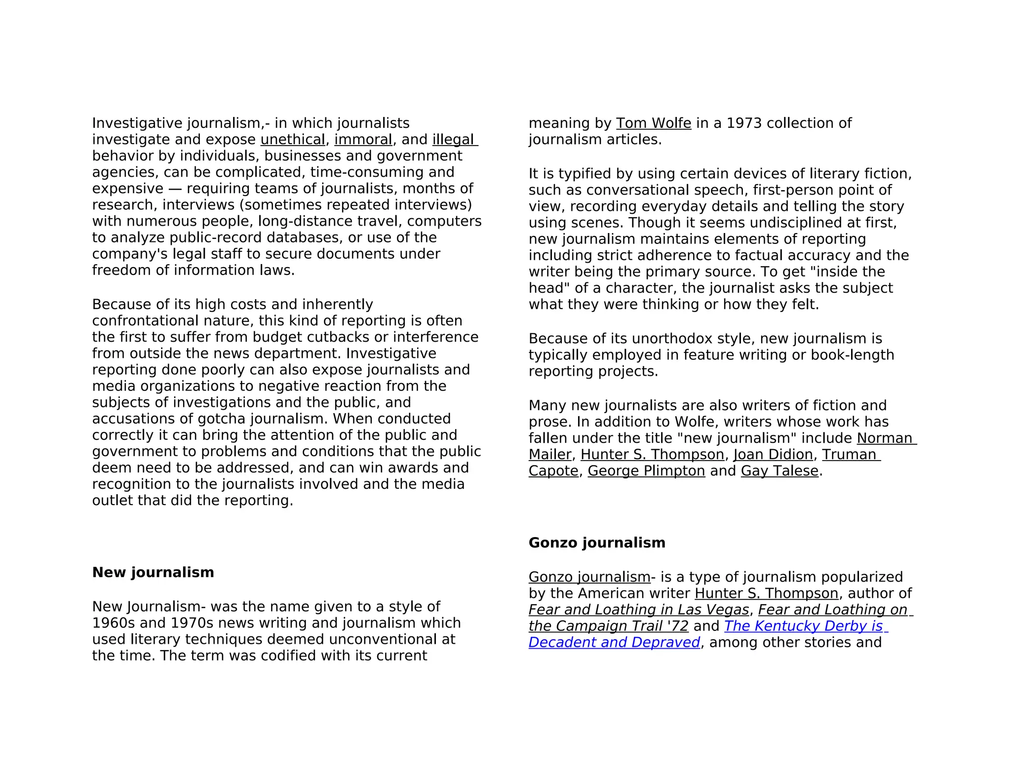 Investigative journalism,- in which journalists            meaning by Tom Wolfe in a 1973 collection of
investigate and expose unethical, immoral, and illegal     journalism articles.
behavior by individuals, businesses and government
agencies, can be complicated, time-consuming and           It is typified by using certain devices of literary fiction,
expensive — requiring teams of journalists, months of      such as conversational speech, first-person point of
research, interviews (sometimes repeated interviews)       view, recording everyday details and telling the story
with numerous people, long-distance travel, computers      using scenes. Though it seems undisciplined at first,
to analyze public-record databases, or use of the          new journalism maintains elements of reporting
company's legal staff to secure documents under            including strict adherence to factual accuracy and the
freedom of information laws.                               writer being the primary source. To get "inside the
                                                           head" of a character, the journalist asks the subject
Because of its high costs and inherently                   what they were thinking or how they felt.
confrontational nature, this kind of reporting is often
the first to suffer from budget cutbacks or interference   Because of its unorthodox style, new journalism is
from outside the news department. Investigative            typically employed in feature writing or book-length
reporting done poorly can also expose journalists and      reporting projects.
media organizations to negative reaction from the
subjects of investigations and the public, and             Many new journalists are also writers of fiction and
accusations of gotcha journalism. When conducted           prose. In addition to Wolfe, writers whose work has
correctly it can bring the attention of the public and     fallen under the title "new journalism" include Norman
government to problems and conditions that the public      Mailer, Hunter S. Thompson, Joan Didion, Truman
deem need to be addressed, and can win awards and          Capote, George Plimpton and Gay Talese.
recognition to the journalists involved and the media
outlet that did the reporting.


                                                           Gonzo journalism

New journalism                                             Gonzo journalism- is a type of journalism popularized
                                                           by the American writer Hunter S. Thompson, author of
New Journalism- was the name given to a style of           Fear and Loathing in Las Vegas, Fear and Loathing on
1960s and 1970s news writing and journalism which          the Campaign Trail '72 and The Kentucky Derby is
used literary techniques deemed unconventional at          Decadent and Depraved, among other stories and
the time. The term was codified with its current
 