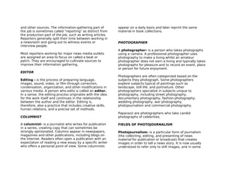 and other sources. The information-gathering part of        appear on a daily basis and later reprint the same
the job is sometimes called "reporting" as distinct from    material in book collections.
the production part of the job, such as writing articles.
Reporters generally split their time between working in
a newsroom and going out to witness events or               PHOTOGRAPHER
interview people.
                                                            A photographer- is a person who takes photographs
Most reporters working for major news media outlets         using a camera. A professional photographer uses
are assigned an area to focus on called a beat or           photography to make a living whilst an amateur
patch. They are encouraged to cultivate sources to          photographer does not earn a living and typically takes
improve their information gathering.                        photographs for pleasure and to record an event, place
                                                            or person for future enjoyment.
EDITOR
                                                            Photographers are often categorized based on the
Editing - is the process of preparing language,             subjects they photograph. Some photographers
images, sound, video, or film through correction,           explore subjects typical of paintings such as
condensation, organization, and other modifications in      landscape, still life, and portraiture. Other
various media. A person who edits is called an editor.      photographers specialize in subjects unique to
In a sense, the editing process originates with the idea    photography, including street photography,
for the work itself and continues in the relationship       documentary photography, fashion photography,
between the author and the editor. Editing is,              wedding photography, war photography,
therefore, also a practice that includes creative skills,   photojournalism and commercial photography.
human relations, and a precise set of methods.
                                                            Paparazzi are photographers who take candid
COLUMNIST                                                   photographs of celebrities.

A columnist- is a journalist who writes for publication     FIELDS OF PHOTOJOURNALISM
in a series, creating copy that can sometimes be
strongly opinionated. Columns appear in newspapers,         Photojournalism- is a particular form of journalism
magazines and other publications, including blogs on        (the collecting, editing, and presenting of news
the Internet. Readers often open a publication with an      material for publication or broadcast) that creates
expectation of reading a new essay by a specific writer     images in order to tell a news story. It is now usually
who offers a personal point of view. Some columnists        understood to refer only to still images, and in some
 