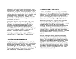 newspapers, but the term also includes books about          FIELDS OF SCIENCE JOURNALISM
fashion, fashion related reports on television as well as
online fashion magazines, websites and blogs. Since         Science journalism- is a branch of journalism that
pieces more often than not deal with "tendencies" and       uses the art of reporting to convey information about
"trends", which are subjective by nature, and due to a      science topics to a public forum. The communication of
sometimes tenuous relation with facts, the term             scientific knowledge through mass media requires a
"journalism" is used as monikers, but does not carry        special relationship between the world of science and
the overall procedural and deontological aspects of         news media, which is still just beginning to form.
professional journalism.
                                                            The first task of a science journalist is to render the
The work of a fashion journalist can be quite varied.       very detailed, specific, and often jargon-laden
Typical work includes writing or editing articles, or       information produced by scientists into a form that the
helping to formulate and style a fashion shoot. A           average media consumer can understand and
fashion journalist typically spends a lot of time           appreciate, while still communicating the information
researching and/or conducting interviews and it is          accurately. Science journalists often do not have
essential that he or she has good contacts with people      advanced training in the particular scientific disciplines
in the fashion industry, including photographers,           that they cover — they may have been scientists or
designers, and public relations specialists.                medical doctors before becoming journalists — or have
                                                            at least exhibited talent in writing about science
Fashion journalists are either employed full time by a      subjects.
publication or are employed on a freelance basis.
                                                            In recent years, the amount of scientific news has
                                                            grown rapidly with science playing an increasingly
                                                            central role in society, and interaction between the
FIELDS OF MEDICAL JOURNALISM                                scientific community and news media has increased.
                                                            The differences between the methodologies of these
Medical journalism -is the dissemination of health-         two "pillars" of modern society, particularly their
related information through mainstream media outlets.       distinct ways of developing their realities, have led to
Medical issues are widely reported, and these reports       some difficulties. Journalism tends to have a stronger
influence doctors, the general public, and the              bias towards sensationalism and speculative theories
government. The coverage is often criticized for being      than science, whereas science focuses more on fact
misleading, inaccurate, or speculative. Several web         and empirical measurement.
sites and journals review medical journalism.
 