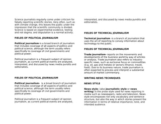 Science journalists regularly come under criticism for      interpreted, and discussed by news media pundits and
falsely reporting scientific stories. Very often, such as   editorialists.
with climate change, this leaves the public under the
impression that the scientific community is divided.
Science is based on experimental evidence, testing
and not dogma, and disputation is a normal activity.        FIELDS OF TECHNICAL JOURNALISM

FIELDS OF POLITICAL JOURNALISM                              Technical journalism -is a branch of journalism that
                                                            uses the art of reporting to convey information about
Political journalism-is a broad branch of journalism        technology to the public.
that includes coverage of all aspects of politics and
political science, although the term usually refers         FIELDS OF TECHNICAL JOURNALISM
specifically to coverage of civil governments and
political power.                                            Trade journalism- reports on the movements and
                                                            developments of the business world by way of articles
Political journalism is a frequent subject of opinion       or analysis. Trade journalism also refers to industry-
journalism, as current political events are analyzed,       specific news, such as exclusive focus on commodities
interpreted, and discussed by news media pundits and        (e.g. oil, gas and metals) or sectors (finance, travel,
editorialists.                                              food). Due to its business nature, trade journalism is
                                                            often expected to process and interpret a substantial
                                                            amount of market commentary.

FIELDS OF POLITICAL JOURNALISM                              WRITING NEWS TECHNIQUES

Political journalism- is a broad branch of journalism       NEWS STYLE
that includes coverage of all aspects of politics and
political science, although the term usually refers         News style- (also journalistic style or news
specifically to coverage of civil governments and           writing) is the prose style used for news reporting in
political power.                                            media such as newspapers, radio and television. News
                                                            style encompasses not only vocabulary and sentence
Political journalism is a frequent subject of opinion       structure, but also the way in which stories present the
journalism, as current political events are analyzed,       information in terms of relative importance, tone, and
                                                            intended audience.
 