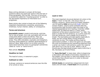 News writing attempts to answer all the basic
questions about any particular event in the first two or
three paragraphs, the Five Ws. This form of structure        Lead or intro
is sometimes called the "inverted pyramid," to refer to
the decreased importance of information as it                The most important structural element of a story is the
progresses.                                                  lead or "intro" (in the UK) —the story's first, or
                                                             leading, sentence. (Some American English speakers
News stories also contain at least one of the following      use the spelling lede (pronounced /ˈliːd/), from the
important characteristics: proximity, prominence,            archaic English, used to avoid confusion with the
timeliness, human interest, oddity, or consequence.          printing press type formerly made from lead or the
                                                             related typographical term leading.) Charnley (1966)
Terms and structure                                          stated that "an effective lead is a "brief, sharp
                                                             statement of the story's essential facts"" (p. 166). The
Journalistic prose is explicit and precise, and tries        lead is usually the first sentence, or in some cases the
not to rely on jargon. As a rule, journalists will not use   first two sentences, and is ideally 20-25 words in
a long word when a short one will do. They use               length. The top-loading principle applies especially to
subject-verb-object construction and vivid, active           leads, but the unread ability of long sentences
prose. They offer anecdotes, examples and metaphors,         constrains its size. This makes writing a lead an
and they rarely depend on colorless generalizations or       optimization problem, in which the goal is to articulate
abstract ideas. News writers try to avoid using the          the most encompassing and interesting statement that
same word more than once in a paragraph (sometimes           a writer can make in one sentence, given the material
called an "echo" or "word mirror").                          with which he or she has to work. While a rule of
                                                             thumb says the lead should answer most or all of the 5
Main article: Headline                                       Ws, few leads can fit all of these.

Headline (or hed)                                            To "bury the lead" in news style, refers to beginning
                                                             a description with details of secondary importance to
The head of a story, in newsman's jargon.                    the readers, forcing them to read more deeply into an
                                                             article than they should have to in order to discover
Subhead (or dek)                                             the essential point.

A phrase, sentence or several sentences near the title       Article leads are sometimes categorized into hard
of an article or story.                                      leads and soft leads. A hard lead aims to provide a
 