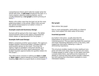 comprehensive thesis which tells the reader what the
article will cover. A soft lead introduces the topic in a
more creative, attention-seeking fashion, and is
usually followed by a nut graph (a brief summary of
facts).[3]

Media critics often note that the lead can be the most
polarizing subject in the article. Often critics accuse      Nut graph
the article of bias based on an editor's choice in
headline and lead.                                           Main article: Nut graph

Example Lead-and-Summary Design                              One or more paragraphs, particularly in a feature
                                                             story, that explain the news value of the story.
Humans will be going to the moon again. The NASA
announcement came as the agency requested ten                Inverted pyramid
trillion dollars of appropriations for the project. ...
                                                             Journalism instructors- usually describe the
Example Soft-Lead Design                                     organization or structure of a news story as an
                                                             inverted pyramid. The journalist top-loads the essential
NASA is proposing another space project. The agency's        and most interesting elements of his or her story, with
budget request, announced today, included a plan to          supporting information following in order of
send another person to the moon. This time the               diminishing importance.
agency hopes to establish a long-term facility as a
jumping-off point for other space adventures. The            This structure enables readers to stop reading at any
budget requests approximately ten gazillion dollars for      point and still come away with the essence of a story.
the project. ...                                             It allows people to enter a topic to the depth that their
                                                             curiosity takes them, and without the imposition of
Two other terms common in editing are hed and dek            details or nuances that they would consider irrelevant,
or deck. Hed is used to denote an article's headline or      but still making that information available to more
heading. Dek refers to a quick blurb or article teaser.[4]   interested readers.
 