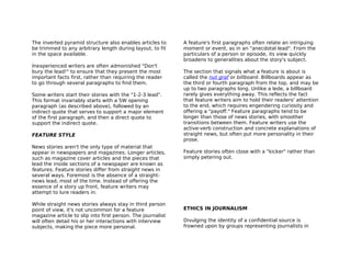 The inverted pyramid structure also enables articles to      A feature's first paragraphs often relate an intriguing
be trimmed to any arbitrary length during layout, to fit     moment or event, as in an "anecdotal lead". From the
in the space available.                                      particulars of a person or episode, its view quickly
                                                             broadens to generalities about the story's subject.
Inexperienced writers are often admonished "Don't
bury the lead!" to ensure that they present the most         The section that signals what a feature is about is
important facts first, rather than requiring the reader      called the nut graf or billboard. Billboards appear as
to go through several paragraphs to find them.               the third or fourth paragraph from the top, and may be
                                                             up to two paragraphs long. Unlike a lede, a billboard
Some writers start their stories with the "1-2-3 lead".      rarely gives everything away. This reflects the fact
This format invariably starts with a 5W opening              that feature writers aim to hold their readers' attention
paragraph (as described above), followed by an               to the end, which requires engendering curiosity and
indirect quote that serves to support a major element        offering a "payoff." Feature paragraphs tend to be
of the first paragraph, and then a direct quote to           longer than those of news stories, with smoother
support the indirect quote.                                  transitions between them. Feature writers use the
                                                             active-verb construction and concrete explanations of
FEATURE STYLE                                                straight news, but often put more personality in their
                                                             prose.
News stories aren't the only type of material that
appear in newspapers and magazines. Longer articles,         Feature stories often close with a "kicker" rather than
such as magazine cover articles and the pieces that          simply petering out.
lead the inside sections of a newspaper are known as
features. Feature stories differ from straight news in
several ways. Foremost is the absence of a straight-
news lead, most of the time. Instead of offering the
essence of a story up front, feature writers may
attempt to lure readers in.

While straight news stories always stay in third person
point of view, it's not uncommon for a feature               ETHICS IN JOURNALISM
magazine article to slip into first person. The journalist
will often detail his or her interactions with interview     Divulging the identity of a confidential source is
subjects, making the piece more personal.                    frowned upon by groups representing journalists in
 
