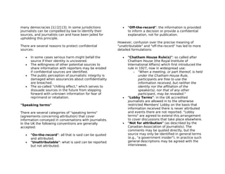 many democracies [1] [2] [3]. In some jurisdictions            •   "Off-the-record": the information is provided
journalists can be compelled by law to identify their              to inform a decision or provide a confidential
sources, and journalists can and have been jailed for              explanation, not for publication.
upholding this principle.
                                                            However, confusion over the precise meaning of
There are several reasons to protect confidential           "unattributable" and "off-the-record" has led to more
sources:                                                    detailed formulations:

   •   In some cases serious harm might befall the             •   "Chatham House Rule(s)": so called after
       source if their identity is uncovered.                      Chatham House (the Royal Institute of
   •   The willingness of other potential sources to               International Affairs) which first introduced the
       share information with reporters may be eroded              rule in 1927, now in widespread use:
       if confidential sources are identified.                         o "When a meeting, or part thereof, is held
   •   The public perception of journalistic integrity is                  under the Chatham House Rule,
       damaged when assurances about confidentiality                       participants are free to use the
       are breached.                                                       information received, but neither the
   •   The so-called "chilling effect," which serves to                    identity nor the affiliation of the
       dissuade sources in the future from stepping                        speaker(s), nor that of any other
       forward with unknown information for fear of                        participant, may be revealed."
       reprimand or retaliation.                               •   "Lobby Terms": in the UK accredited
                                                                   journalists are allowed in to the otherwise
"Speaking terms"                                                   restricted Members' Lobby on the basis that
                                                                   information received there is never attributed
There are several categories of "speaking terms"                   and events there are not reported. "Lobby
(agreements concerning attribution) that cover                     terms" are agreed to extend this arrangement
information conveyed in conversations with journalists.            to cover discussions that take place elsewhere.
In the UK the following conventions are generally              •   "Not for attribution" (as described by the
accepted:                                                          Canadian Association of Journalists). The
                                                                   comments may be quoted directly, but the
   •   "On-the-record": all that is said can be quoted             source may only be identified in general terms
       and attributed.                                             (e.g., "a government insider"). In practice such
   •   "Unattributable": what is said can be reported              general descriptions may be agreed with the
       but not attributed.                                         interviewee.
 