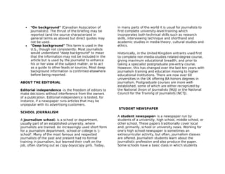 •   "On background" (Canadian Association of            in many parts of the world it is usual for journalists to
       Journalists). The thrust of the briefing may be     first complete university-level training which
       reported (and the source characterized in           incorporates both technical skills such as research
       general terms as above) but direct quotes may       skills, interviewing technique and shorthand and
       not be used.                                        academic studies in media theory, cultural studies and
   •   "Deep background" This term is used in the          ethics.
       U.S., though not consistently. Most journalists
       would understand "deep background" to mean          Historically, in the United Kingdom entrants used first
       that the information may not be included in the     to complete non media-studies related degree course,
       article but is used by the journalist to enhance    giving maximum educational breadth, and prior to
       his or her view of the subject matter, or to act    taking a specialist postgraduate pre-entry course.
       as a guide to other leads or sources. Most deep     However, this has changed over the last ten years with
       background information is confirmed elsewhere       journalism training and education moving to higher
       before being reported.                              educational institutions. There are now over 60
                                                           universities in the UK offering BA honors degrees in
ABOUT THE EDITORIAL                                        journalism. Postgraduate courses are more well-
                                                           established, some of which are either recognized by
Editorial independence -is the freedom of editors to       the National Union of Journalists (NUJ) or the National
make decisions without interference from the owners        Council for the Training of Journalists (NCTJ).
of a publication. Editorial independence is tested, for
instance, if a newspaper runs articles that may be
unpopular with its advertising customers.
                                                           STUDENT NEWSPAPER
SCHOOL JOURNALISM
                                                           A student newspaper- is a newspaper run by
A journalism school- is a school or department,            students of a university, high school, middle school, or
usually part of an established university, where           other school. These papers traditionally cover local
journalists are trained. An increasingly used short form   and, primarily, school or university news. Working for
for a journalism department, school or college is 'j-      one's high school newspaper is sometimes an
school'. Many of the most famous and respected             extracurricular activity, but often, journalism classes
journalists of the past and present had no formal          are offered. Journalism students learn about the
training in journalism, but learned their craft on the     journalistic profession and also produce the paper.
job, often starting out as copy boys/copy girls. Today,    Some schools have a basic class in which students
 