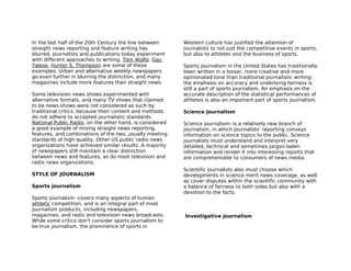 In the last half of the 20th Century the line between     Western culture has justified the attention of
straight news reporting and feature writing has           journalists to not just the competitive events in sports,
blurred. Journalists and publications today experiment    but also to athletes and the business of sports.
with different approaches to writing. Tom Wolfe, Gay
Talese, Hunter S. Thompson are some of these              Sports journalism in the United States has traditionally
examples. Urban and alternative weekly newspapers         been written in a looser, more creative and more
go even further in blurring the distinction, and many     opinionated tone than traditional journalistic writing;
magazines include more features than straight news.       the emphasis on accuracy and underlying fairness is
                                                          still a part of sports journalism. An emphasis on the
Some television news shows experimented with              accurate description of the statistical performances of
alternative formats, and many TV shows that claimed       athletes is also an important part of sports journalism.
to be news shows were not considered as such by
traditional critics, because their content and methods    Science journalism
do not adhere to accepted journalistic standards.
National Public Radio, on the other hand, is considered   Science journalism- is a relatively new branch of
a good example of mixing straight news reporting,         journalism, in which journalists' reporting conveys
features, and combinations of the two, usually meeting    information on science topics to the public. Science
standards of high quality. Other US public radio news     journalists must understand and interpret very
organizations have achieved similar results. A majority   detailed, technical and sometimes jargon-laden
of newspapers still maintain a clear distinction          information and render it into interesting reports that
between news and features, as do most television and      are comprehensible to consumers of news media.
radio news organizations.
                                                          Scientific journalists also must choose which
STYLE OF JOURNALISM                                       developments in science merit news coverage, as well
                                                          as cover disputes within the scientific community with
Sports journalism                                         a balance of fairness to both sides but also with a
                                                          devotion to the facts.
Sports journalism -covers many aspects of human
athletic competition, and is an integral part of most
journalism products, including newspapers,
magazines, and radio and television news broadcasts.      Investigative journalism
While some critics don't consider sports journalism to
be true journalism, the prominence of sports in
 