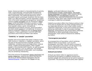books. Gonzo journalism is characterized by its punchy      Weekly, syndicated television shows like
style, rough language, and ostensible disregard for         Entertainment Tonight, Inside Edition, The Insider,
conventional journalistic writing forms and customs.        Access Hollywood, and Extra, cable networks like E!,
More importantly, the traditional objectivity of the        A&E Network and The Biography Channel, and
journalist is given up through immersion into the story     numerous other television productions and thousands
itself, as in New Journalism, and the reportage is taken    of websites. Most other news media provide some
from a first-hand, participatory perspective, sometimes     coverage of celebrities and people.
using an author surrogate such as Thompson's Raoul
Duke. Gonzo journalism attempts to present a multi-         Celebrity journalism differs from feature writing in that
disciplinary perspective on a particular story, drawing     it focuses on people who are either already famous or
from popular culture, sports, and political,                are especially attractive, and in that it often covers
philosophical and literary sources. Gonzo journalism        celebrities obsessively, to the point of these journalists
has been styled eclectic or untraditional. It remains a     behaving unethically in order to provide coverage.
feature of popular magazines such as Rolling Stone          Paparazzi, photographers who would follow celebrities
magazine. It has a good deal in common with new             incessantly to obtain potentially embarrassing
journalism and on-line journalism (see above).              photographs, have come to characterize celebrity
                                                            journalism.
"Celebrity" or "people" journalism
                                                            "Convergence journalism"
Another area of journalism that grew in stature in the
20th Century is 'celebrity' or 'people' journalism, which   An emerging form of journalism, which combines
focuses on the personal lives of people, primarily          different forms of journalism, such as print,
celebrities, including movie and stage actors, musical      photographic and video, into one piece or group of
artists, models and photographers, other notable            pieces. Convergence journalism can be found in the
people in the entertainment industry, as well as people     likes of CNN and many other news sites. The
who seek attention, such as politicians, and people         Washington Post has a notable amount of this.
thrust into the attention of the public, such as people
who do something newsworthy.                                Ambush journalism

Once the province of newspaper gossip columnists and        Ambush journalism refers to aggressive tactics
gossip magazines, celebrity journalism has become           practiced by journalists to suddenly confront and
the focus of national tabloid newspapers like the           question people who otherwise do not wish to speak to
National Enquirer, magazines like People and Us             a journalist. The practice has particularly been applied
 