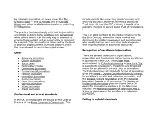 by television journalists, on news shows like The          includes points like respecting people's privacy and
O'Reilly Factor [7] and 60 Minutes and by Geraldo          ensuring accuracy. However, the Media Standards
Rivera and other local television reporters conducting     Trust has criticized the PCC, claiming it needs to be
investigations.                                            radically changed to secure public trust of newspapers.
                                                           [

The practice has been sharply criticized by journalists
and others as being highly unethical and sensational,      This is in stark contrast to the media climate prior to
while others defend it as the only way to attempt to       the 20th Century, where the media market was
provide those subject to it an opportunity to comment      dominated by smaller newspapers and pamphleteers
for a report. This can usually be discerned by the level   who usually had an overt and often radical agenda,
of physical aggression the journalist displays and in      with no presumption of balance or objectivity.
the time allowed for an uninterrupted answer.
                                                           Recognition of excellence in journalism
Other
                                                           There are several professional organizations,
   •    Advocacy journalism                                universities and foundations that recognize excellence
   •    Citizen journalism                                 in journalism in the USA. The Pulitzer Prize,
   •    Social news                                        administered by Columbia University in New York City,
   •    Participatory Media                                is awarded to newspapers, magazines and broadcast
   •    Community journalism                               media for excellence in various kinds of journalism.
   •    Environmental journalism                           The Columbia University Graduate School of Journalism
   •    Fashion journalism                                 gives the Alfred I. DuPont-Columbia University Awards
   •    Innovation journalism                              for excellence in radio and television journalism, and
   •    Online journalism                                  the Scripps Howard Foundation gives the National
   •    Parachute journalism                               Journalism Awards in 17 categories. The Society of
   •    Service journalism                                 Professional Journalists gives the Sigma Delta Chi
   •    Video journalism                                   Award for journalism excellence. In the television
   •    Trade journalism                                   industry, the National Academy of Television Arts &
                                                           Sciences gives awards for excellence in television
Professional and ethical standards                         journalism.

In the UK, all newspapers are bound by the Code of         Failing to uphold standards
Practice of the Press Complaints Commission. This
 