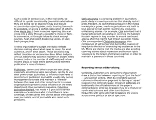 Such a code of conduct can, in the real world, be           Self-censorship is a growing problem in journalism,
difficult to uphold consistently. Journalists who believe   particularly in covering countries that sharply restrict
they are being fair or objective may give biased            press freedom. As commercial pressure in the media
accounts—by reporting selectively, trusting too much        marketplace grows, media organizations are loath to
to anecdote, or giving a partial explanation of actions.    lose access to high-profile countries by producing
(See Media bias.) Even in routine reporting, bias can       unflattering stories. For example, CNN admitted that it
creep into a story through a reporter's choice of facts     had practiced self-censorship in covering the Saddam
to summarize, or through failure to check enough            Hussein regime in Iraq in order to ensure continued
sources, hear and report dissenting voices, or seek         access after the regime had thrown out other media.
fresh perspectives.                                         CNN correspondent Christiane Amanpour also
                                                            complained of self-censorship during the invasion of
A news organization's budget inevitably reflects            Iraq due to the fear of alienating key audiences in the
decision-making about what news to cover, for what          US. There are claims that the media are also avoiding
audience, and in what depth. Those decisions may            covering stories about repression and human rights
reflect conscious or unconscious bias. When budgets         violations by the Israeli and Iranian regimes in order to
are cut, editors may sacrifice reporters in distant news    maintain a presence in those countries.
bureaus; reduce the number of staff assigned to low-
income areas, or wipe entire communities from the
publication's zone of interest.
                                                            Reporting versus editorializing
Publishers, owners and other corporate executives,
especially advertising sales executives, can try to use     Generally, publishers and consumers of journalism
their powers over journalists to influence how news is      draw a distinction between reporting — "just the facts"
reported and published. Journalists usually rely on top     — and opinion writing, often by restricting opinion
management to create and maintain a "firewall"              columns to the editorial page and its facing or "op-ed"
between the news and other departments in a news            (opposite the editorials) page. Unsigned editorials are
organization to prevent undue influence on the news         traditionally the official opinions of the paper's
department. One journalism magazine, Columbia               editorial board, while op-ed pages may be a mixture of
Journalism Review, has made it a practice to reveal         syndicated columns and other contributions,
examples of executives who try to influence news            frequently with some attempt to balance the voices
coverage, of executives who do not abuse their powers       across some political or social spectrum.
over journalists, and of journalists who resist such
pressures.
 