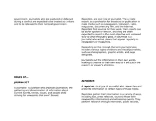 government. Journalists who are captured or detained        Reporters- are one type of journalist. They create
during a conflict are expected to be treated as civilians   reports as a profession for broadcast or publication in
and to be released to their national government.            mass media such as newspapers, television, radio,
                                                            magazines, documentary film, and the Internet.
                                                            Reporters find sources for their work, their reports can
                                                            be either spoken or written, and they are often
                                                            expected to report in the most objective and unbiased
                                                            way to serve the public good. A columnist is a
                                                            journalist who writes pieces that appear regularly in
                                                            newspapers or magazines.

                                                            Depending on the context, the term journalist also
                                                            includes various types of editors and visual journalists,
                                                            such as photographers, graphic artists, and page
                                                            designers.

                                                            Journalists put the information in their own words,
                                                            making it creative in their own way so it will catch the
                                                            reader's or viewer's attention.




ROLES OF…
                                                            REPORTER
JOURNALIST
                                                            A reporter - is a type of journalist who researches and
A journalist- is a person who practices journalism, the
                                                            presents information in certain types of mass media.
gathering and dissemination of information about
current events, trends, issues, and people while
                                                            Reporters gather their information in a variety of ways,
striving for viewpoints that aren't biased.
                                                            including tips, press releases, sources (those with
                                                            newsworthy information) and witnessing events. They
                                                            perform research through interviews, public records,
 