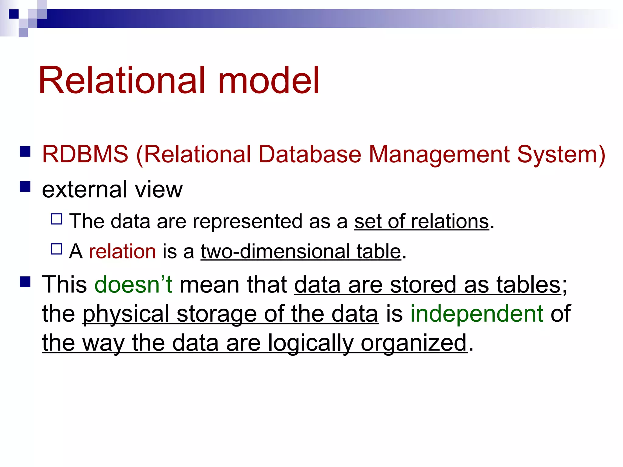 Relational model
 RDBMS (Relational Database Management System)
 external view
 The data are represented as a set of relations.
 A relation is a two-dimensional table.
 This doesn’t mean that data are stored as tables;
the physical storage of the data is independent of
the way the data are logically organized.
 