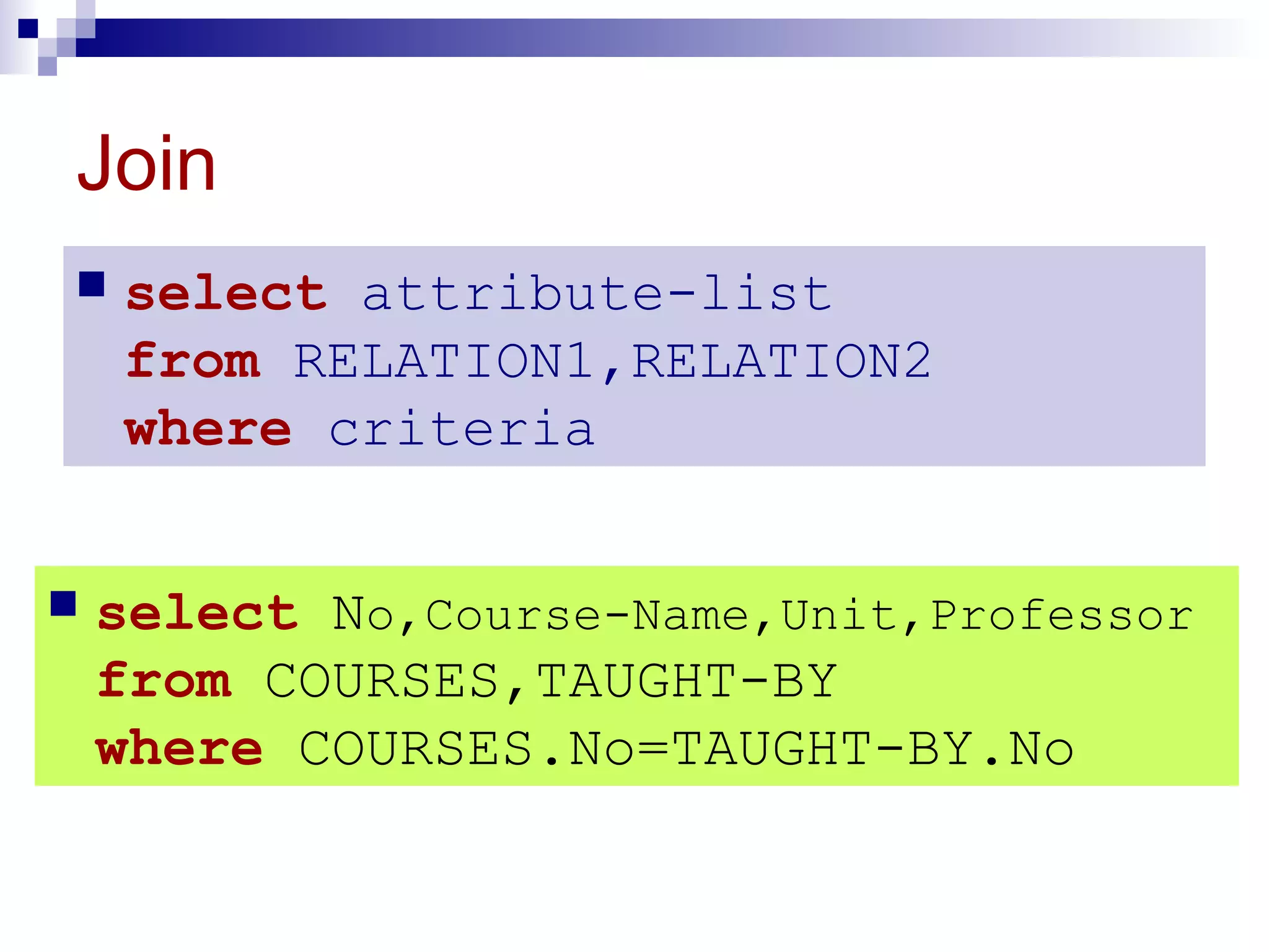Join
 select attribute-list
from RELATION1,RELATION2
where criteria
 select No,Course-Name,Unit,Professor
from COURSES,TAUGHT-BY
where COURSES.No=TAUGHT-BY.No
 