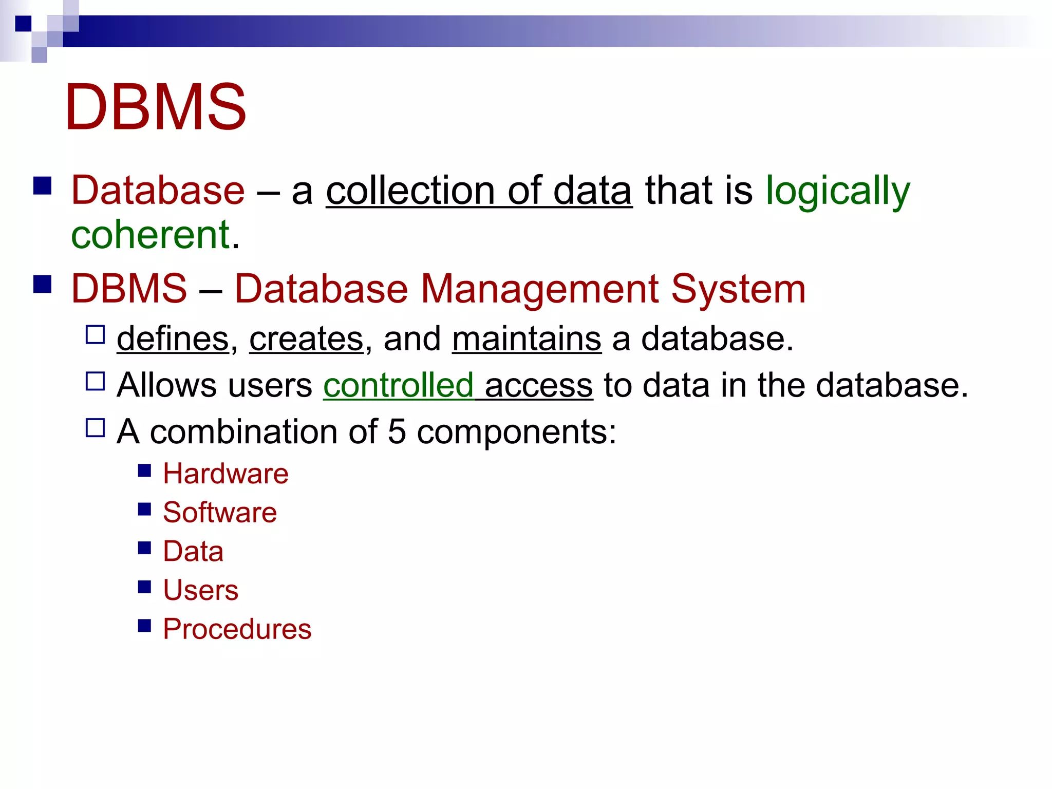 DBMS
 Database – a collection of data that is logically
coherent.
 DBMS – Database Management System
 defines, creates, and maintains a database.
 Allows users controlled access to data in the database.
 A combination of 5 components:
 Hardware
 Software
 Data
 Users
 Procedures
 