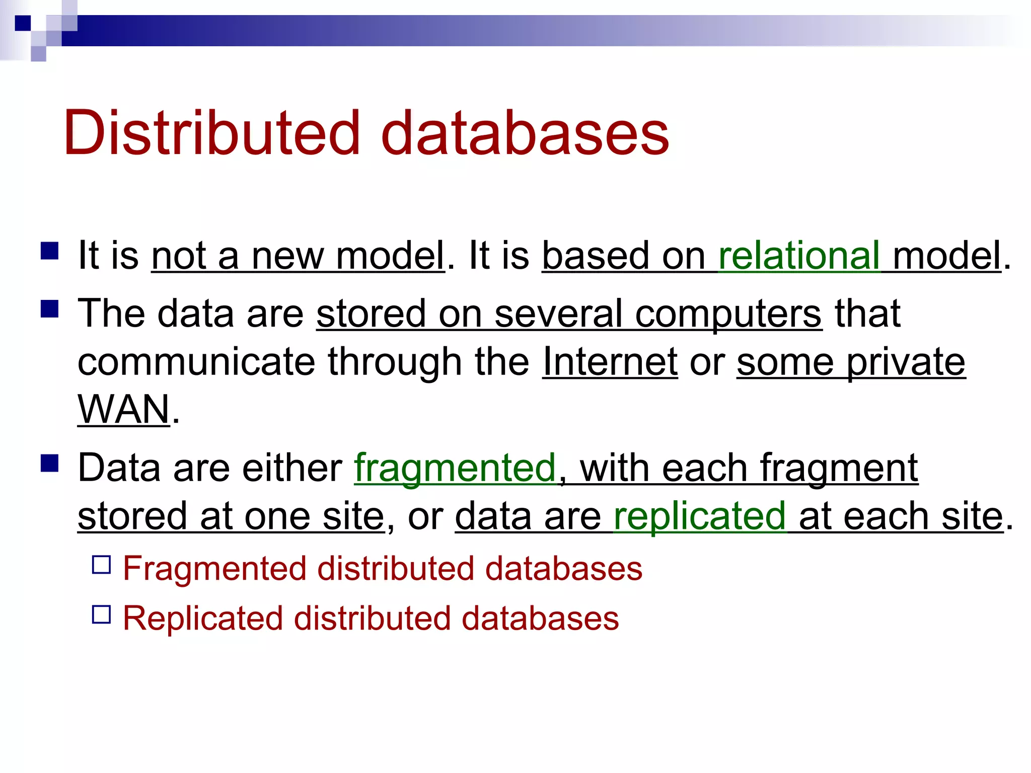 Distributed databases
 It is not a new model. It is based on relational model.
 The data are stored on several computers that
communicate through the Internet or some private
WAN.
 Data are either fragmented, with each fragment
stored at one site, or data are replicated at each site.
 Fragmented distributed databases
 Replicated distributed databases
 