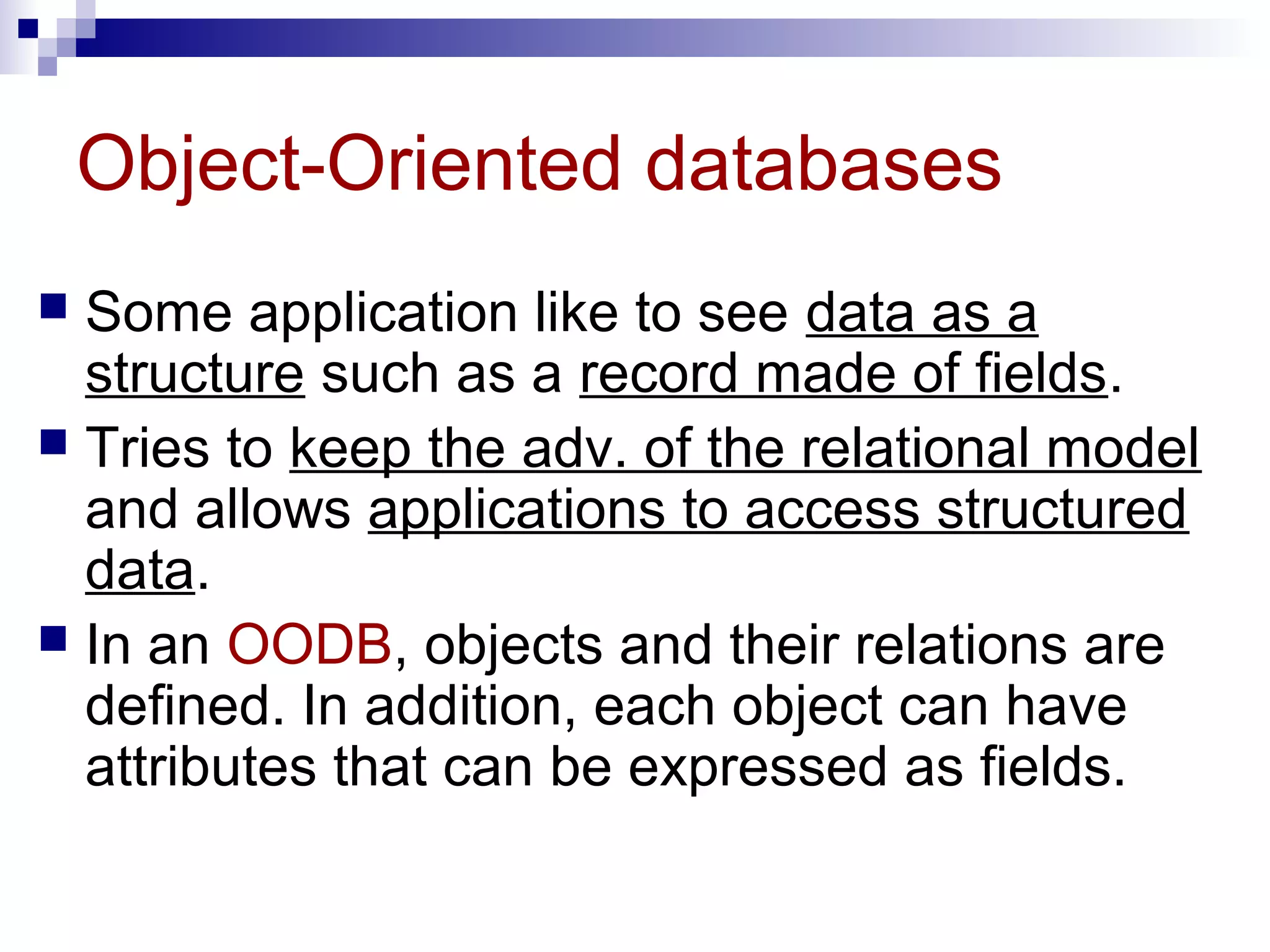 Object-Oriented databases
 Some application like to see data as a
structure such as a record made of fields.
 Tries to keep the adv. of the relational model
and allows applications to access structured
data.
 In an OODB, objects and their relations are
defined. In addition, each object can have
attributes that can be expressed as fields.
 
