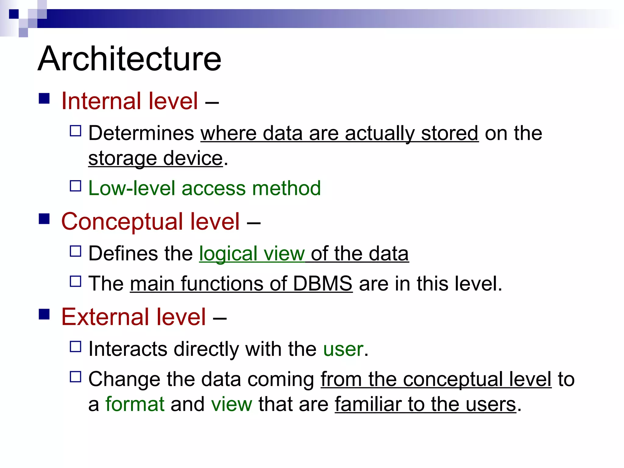 Architecture
 Internal level –
 Determines where data are actually stored on the
storage device.
 Low-level access method
 Conceptual level –
 Defines the logical view of the data
 The main functions of DBMS are in this level.
 External level –
 Interacts directly with the user.
 Change the data coming from the conceptual level to
a format and view that are familiar to the users.
 