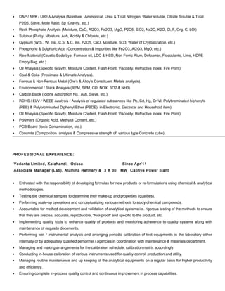 • DAP / NPK / UREA Analysis (Moisture, Ammonical, Urea & Total Nitrogen, Water soluble, Citrate Soluble & Total
P2O5, Sieve, Mole Ratio, Sp .Gravity, etc.)
• Rock Phosphate Analysis (Moisture, CaO, Al2O3, Fe2O3, MgO, P2O5, SiO2, Na2O, K2O, Cl, F, Org. C, LOI)
• Sulphur (Purity, Moisture, Ash, Acidity & Chloride, etc.)
• Gypsum (W.S., W. Ins., C.S. & C. Ins. P2O5, CaO, Moisture, SO3, Water of Crystallization, etc.)
• Phosphoric & Sulphuric Acid (Concentration & Impurities like Fe2O3, Al2O3, MgO, etc.)
• Raw Material (Caustic Soda Lye, Furnace oil, LDO & HSD, Non Ferric Alum, Defoamer, Flocculants, Lime, HDPE
Empty Bag, etc.)
• Oil Analysis (Specific Gravity, Moisture Content, Flash Point, Viscosity, Refractive Index, Fire Point)
• Coal & Coke (Proximate & Ultimate Analysis).
• Ferrous & Non-Ferrous Metal (Ore’s & Alloy’s Constituent Metals analysis).
• Environmental / Stack Analysis (RPM, SPM, CO, NOX, SO2 & NH3).
• Carbon Black (Iodine Adsorption No., Ash, Sieve, etc.)
• ROHS / ELV / WEEE Analysis ( Analysis of regulated substances like Pb, Cd, Hg, Cr-VI, Polybrominated biphenyls
(PBB) & Polybrominated Diphenyl Ether (PBDE) in Electronic, Electrical and Household item)
• Oil Analysis (Specific Gravity, Moisture Content, Flash Point, Viscosity, Refractive Index, Fire Point)
• Polymers (Organic Acid, Methylol Content, etc.)
• PCB Board (Ionic Contamination, etc.)
• Concrete (Composition analysis & Compressive strength of various type Concrete cube)
PROFESSIONAL EXPERIENCE:
Vedanta Limited, Kalahandi, Orissa Since Apr’11
Associate Manager (Lab), Alumina Refinery & 3 X 30 MW Captive Power plant
• Entrusted with the responsibility of developing formulas for new products or re-formulations using chemical & analytical
methodologies.
• Testing the chemical samples to determine their make-up and properties (qualities).
• Performing scale-up operations and conceptualizing various methods to study chemical compounds.
• Accountable for method development and validation of analytical systems i.e. rigorous testing of the methods to ensure
that they are precise, accurate, reproducible, "fool-proof" and specific to the product, etc.
• Implementing quality tools to enhance quality of products and monitoring adherence to quality systems along with
maintenance of requisite documents.
• Performing wet / instrumental analysis and arranging periodic calibration of test equipments in the laboratory either
internally or by adequately qualified personnel / agencies in coordination with maintenance & materials department.
• Managing and making arrangements for the calibration schedule, calibration matrix accordingly.
• Conducting in-house calibration of various instruments used for quality control, production and utility.
• Managing routine maintenance and up keeping of the analytical equipments on a regular basis for higher productivity
and efficiency.
• Ensuring complete in-process quality control and continuous improvement in process capabilities.
 