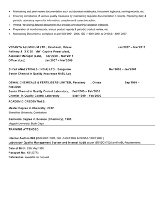 • Maintaining and peer-review documentation such as laboratory notebooks, instrument logbooks, training records, etc.
• Ensuring compliance of various quality measures by maintaining requisite documentation / records. Preparing daily &
periodic laboratory reports for information, compliance & corrective action.
• Writing / reviewing detailed documents like process and cleaning validation protocols.
• Preparation of monthly reports, annual product reports & periodic product review, etc.
• Maintaining Documents / workplace as per ISO-9001: 2008, ISO –14001:2004 & OHSAS-18001:2007.
VEDANTA ALUMINIUM LTD., Kalahandi, Orissa Jan’2007 – Mar’2011
Refinery & 3 X 30 MW Captive Power plant,
Assistant Manager (Lab), Apr’2009 – Mar’2011
Officer (Lab) Jan’2007 – Mar’2009
SHIVA ANALYTICALS (INDIA) LTD., Bangalore Mar’2005 – Jan’2007
Senior Chemist in Quality Assurance NABL Lab
OSWAL CHEMICALS & FERTILISERS LIMITED, Paradeep , Orissa Sep’1999 –
Feb’2005
Senior Chemist in Quality Control Laboratory, Feb’2000 – Feb’2005
Chemist in Quality Control Laboratory Sept’1999 – Feb’2000
ACADEMIC CREDENTIALS:
Master Degree in Chemistry, 2012
Bharathiar University, Coimbatore
Bachelors Degree in Science (Chemistry), 1995
Magadh University, Bodh Gaya
TRAINING ATTENDED:
Internal Auditor-IMS (ISO-9001: 2008, ISO –14001:2004 & OHSAS-18001:2007.)
Laboratory Quality Management System and Internal Audit as per ISO/IEC/17025 and NABL Requirements
Date of Birth: 25th May’1976
Passport No.: K6120773
References: Available on Request
 