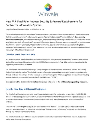 New FAR ‘Final Rule’ Imposes Security Safeguard Requirementsfor
Contractor Information Systems
PostedbyDaniel Gardneron May 24, 2016 3:47:30 PM
Thisyear hasbeenmarkedbya numberof importantchangesandupdatedcontractingproceduresaimedatimproving
the U.S. Federal Government’scybersecuritysystems.Againstthe backdropof PresidentObama’s Cybersecurity
National ActionProgram, launchedearlierthisyear,anew Federal AcquisitionRegulation(FAR) rule hasrecentlyarrived
whichaddressesbasicsafeguardingof contractorinformationsystems.Thismayseeminnocuousatfirst,butthe change
shouldnotbe takenfor grantedby the contractor community. Despitesmall timebusinessescontributingtothe
majorityof Multiple AwardSchedules’total revenue,ITstart-upswithemergingstate of the arttechnologyhave foundit
increasinglydifficulttojointhischannel.
Overview of the FAR Final Rule
In a collective effort,the GeneralServicesAdministration(GSA) alongwiththe Departmentof Defense (DoD) andthe
National AeronauticsandSpace Administration(NASA),have implementeda Final Rule,addinga new subpartand a
supportingcontractclause to the FAR.
The amendmentaimstoreinforce strategic safeguardingmeasuresof contractorinformationsystemsthatconvey
“federal contractinformation.”Thisincludesprivate informationprovidedbyorgeneratedforgovernmentagencies
throughcontracts intendingtodevelopaproductor service foran agency.The rule appliestoall acquisitionsincluding
commercial items,notincludingcommercialoff-the-shelf items(“COTS”).
Contractors with a Commercial Items Practice should take note of the additional safeguarding measures.
How the Final Rule Will Impact Contractors
The Final Rule will applytoa contractor once theyaccept a contract that containsthe new revision,FAR52.204-21,
definedas“BasicSafeguardingof CoveredContactorInformationSystems.”The Governmentexpectsthisclause tohave
an immediate impactonce implemented,mandatingthe mostbasiclevelof safeguardingacrossamultitude of
contracts.
Furthermore,ContractingOfficers(COs)are requiredtoincludethe new FAR52.204-21 rule insolicitationsand
contracts whena contractor or subcontractormay have “federal contractinformation”residinginortransitioning
throughany of theirinformationsystems.
The Final Rule enactsa set of fifteensecuritycontrol requirementsforcontractorinformationsystemsthatcontain
fragile federal contractinformation.
 