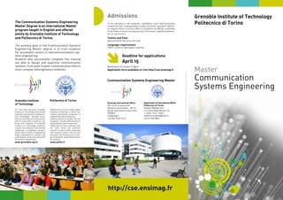 Master
Communication
Systems Engineering
The Communication Systems Engineering
Master Degree is an international Master
program taught in English and offered
jointly by Grenoble Institute of Technology
and Politecnico di Torino.
The primary goal of the Communication Systems
Engineering Master degree is to train students
for successful careers in telecommunications sys-
tems engineering.
Students who successfully complete this training
are able to design and supervise communication
systems: from point to point communication links to
more complex heterogeneous networks.
To be admitted to the program, candidates must have previously
completed their undergraduate studies and been awarded a Bache-
lor degree either in Science (BSc) or Engineering (BEng), preferably
in the fields of electrical engineering, informatics, applied mathema-
tics or electronics.
Tuition and Fees
approximately 750 euros per year
Language requirement
TOEFL score (or equivalent) required
Deadline for applications
April 15
http://cse.ensimag.fr
Communication Systems Engineering Master
Notification of results in April
Application form available on-line http://cse.ensimag.fr

100111000110010101000101001
110001100101010001010011111110101100011011100011
1011110000011010111010100101111101010
100011001111100001010101001010111100000
110101111000001101011101010011100011001
10011111110101100
1010011100011001010100010100111
Admissions
Maquetteetrédaction:J-M.BROSSIER-M.GENTON-Y.LEGUENNEC-P.RIGAUD-CommunicationetRelationsinternationalesEnsimag-Photos:Fotolia/AlexisCHEZIERE/ChristianMOREL/JamesCROWLEY/PatriciaRIGAUD-FEVRIER2009
Grenoble Institute
of Technology
Politecnico di Torino
Grenoble Institute of Technology
Politecnico di Torino
Ensimag International Office
681 rue de la passerelle
Domaine universitaire - BP 72 -
38 402 SAINT MARTIN D’HERES CEDEX
FRANCE
cse@imag.fr
+33 (0)4 76 82 72 24
Department of International Affairs
Politecnico di Torino
Student Mobility Unit
C.so Duca degli Abruzzi, 24
I- 10129 Turin ITALY
mobilita.studenti@polito.it
+39 011 090 8662
Politecnico di Torino is Italy’s oldest
Technical University. It offers top-
ranking educational programs in
Engineering and Architecture.
Students amount to 26,000, 10% are
foreigners. Faculty staff amounts to
900 professors and researchers.
Politecnico di Torino interacts with
the local social and economic
context, as well as with companies
and research centers from all over
the world. Six Faculties are in char-
ge of education and 18 Departments
of research.
www.polito.it
For more than 100 years, Grenoble
Institute of Technology has trained
engineers and doctoral students in
key technologies. Through excel-
lence in teaching and reseearch as
well as close links to industry, the
scope and influence of Grenoble
Institute of Technology continues
to grow. The institution has recently
undergone a completed reorgani-
sation, with 22 fields of engineering
study, organised in 6 scientific and
technological areas associated with
26 research laboratories.
www.grenoble-inp.fr
 