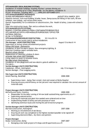 SITE MANAGER ( IDEAL BUILDING SYSTEMS)
Installation of modular buildings including Kitchen/ canteen dinning are
& classrooms running up to 5 sites, Responsible for the delivery installation &
Fit out of interiors ,including M& E ………..APRIL2015-SEPTEMBER 2015
SITE MANAGER(ROBERTWOODHEAD)
SCHOOL REFURBISHMENT PROJECT AUGUST 2014 /MARCH 2015
Asbestos removal from main building & boiler house, Damp course,Re felting of flat roofs, 90 new
windows, new ceilings, and various other works.
Overall responsibility for Co ordination of subcontractors, Site Health & Safety ,Liaise with school &
Client
Solve site construction issues, Plan and co-ordinate the work,
SITE MANAGER (ELITE SYSTEMS)
REMOVE 17 EXISTING MODULES FROM A CONTAMINATED BROWN FIELD
SITE AND REPLACE WITH A NEW MODULER PURPOSE BUILT OFFICE FOR
NATIONAL GRID GAS.
02/06/14 TO PRESENT
SITE MANAGER(GRESWOLDE CONSTUCTION) 03/14 to 05/14
Construction of new access road & various installations
Site Manager (ASHE CONSTRUCTION) August 13 to March 14
Supervision of various school refurbishment projects
Python Hill School (Rainworth)
Installation of New fire alarm system, New emergency Lighting, &
Electrical Condition report remedial work.
Beaufort school (Derby)
Replacement of classroom windows & doors
Arnovale Vale school (NOTTINGHAM)
Lining repairs to sewer & rainwater drains
Berridge school (Nottingham)
Installation of new playground and new electric gates & addition to
Fire alarm..
Section Manager (HAYS CONSTRUCTION)
Caledonian ,Clifton ,Nottingham July 13 to August 13
Section Manager , Final snagging works
Site Supervisor (HAYS CONSTRUCTION)
Axiom Flooring, Mansfield 2008-2008
 Supervising a team , laying floor screed, vinyl and carpet at Derby Hospital
 Ensuring accuracy and efficiency on the job and I was required to calculate the correct amount of
materials used.
Project Manager (HAYS CONSTRUCTION)
McCarthy and Stone, Coventry 2008-2008
 Responsible for the daily running of 44 new build assisted living apartments as a # 1
 Supervising subcontractors
 Ensuring all materials and plant hire needed were ordered and on time
 Implementing Health & Safety and safe practices of work
 Identifying technical issues and moving the job forward on program.
Section Manager (HAYS CONSTRUCTION)
Marriott Construction, Nottingham 2007-2008
 Working on refurbishment of old library
 Ensuring all work was completed to the highest standard possible to be signed off
 Supervising diamond drillers, dry-liners and painters
Project Manager
Davlyn Construction, Derby 2007-2007
 Managing a new build project of 4 shops and 20 apartments as a #1
 