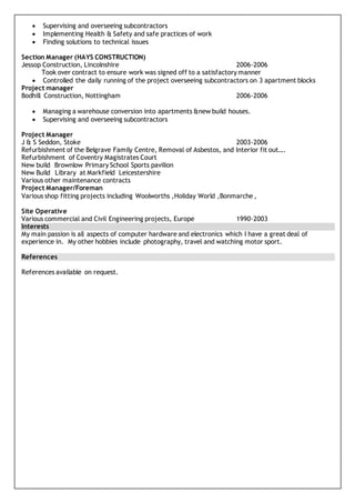  Supervising and overseeing subcontractors
 Implementing Health & Safety and safe practices of work
 Finding solutions to technical issues
Section Manager (HAYS CONSTRUCTION)
Jessop Construction, Lincolnshire 2006-2006
Took over contract to ensure work was signed off to a satisfactory manner
 Controlled the daily running of the project overseeing subcontractors on 3 apartment blocks
Project manager
Bodhill Construction, Nottingham 2006-2006
 Managing a warehouse conversion into apartments &new build houses.
 Supervising and overseeing subcontractors
Project Manager
J & S Seddon, Stoke 2003-2006
Refurbishment of the Belgrave Family Centre, Removal of Asbestos, and Interior fit out….
Refurbishment of Coventry Magistrates Court
New build Brownlow Primary School Sports pavilion
New Build Library at Markfield Leicestershire
Various other maintenance contracts
Project Manager/Foreman
Various shop fitting projects including Woolworths ,Holiday World ,Bonmarche ,
Site Operative
Various commercial and Civil Engineering projects, Europe 1990-2003
Interests
My main passion is all aspects of computer hardware and electronics which I have a great deal of
experience in. My other hobbies include photography, travel and watching motor sport.
References
References available on request.
 