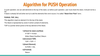 Algorithm for PUSH Operation
In push operation, we can add elements to the top of the stack, so before push operation, user must check the stack, it should not be a
full.
If stack is already full and when we try to add the elements then error occurs. It is called “Stack Over Flow” error.
PUSH(S, TOP, VAL)
This algorithm insert an element X to the top of the stack.
The Stack is represented by vector S which contains N elements.
TOP is a pointer which points to the top element of the Stack.
1.[Check for stack overflow]
If TOP >= N then
Write (‘Stack Overflow’) Return
2.[Increment TOP]
TOP = TOP + 1
3.[Insert Element]
S [TOP] = VAL
4.[Finished]
Return
 