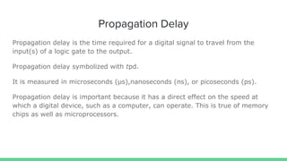 Propagation Delay
Propagation delay is the time required for a digital signal to travel from the
input(s) of a logic gate to the output.
Propagation delay symbolized with tpd.
It is measured in microseconds (µs),nanoseconds (ns), or picoseconds (ps).
Propagation delay is important because it has a direct effect on the speed at
which a digital device, such as a computer, can operate. This is true of memory
chips as well as microprocessors.
 