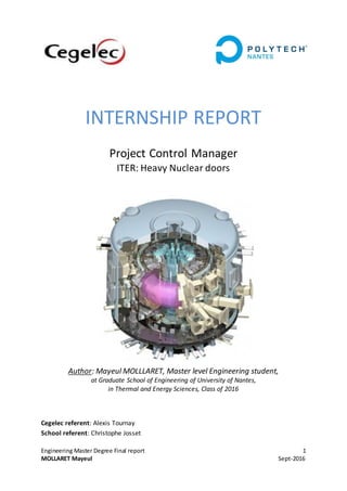 Engineering Master Degree Final report 1
MOLLARET Mayeul Sept-2016
INTERNSHIP REPORT
Project Control Manager
ITER: Heavy Nuclear doors
Author: Mayeul MOLLLARET, Master level Engineering student,
at Graduate School of Engineering of University of Nantes,
in Thermal and Energy Sciences, Class of 2016
Cegelec referent: Alexis Tournay
School referent: Christophe Josset
 