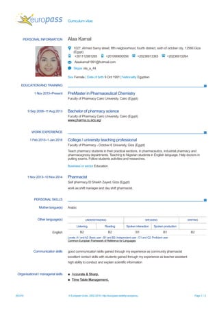 Curriculum vitae
PERSONAL INFORMATION Alaa Kamal
1027, Ahmed Samy street, fifth neigboorhood, fourth distrect, sixth of october city, 12566 Giza
(Egypt)
+201112981265 +201090600556 +20236913363 +20236913264
Alaakamal1991@hotmail.com
Skype ola_a_44
Sex Female | Date of birth 9 Oct 1991 | Nationality Egyptian
EDUCATION AND TRAINING
1 Nov 2015–Present PreMaster in Pharmaceutical Chemistry
Fuculty of Pharmacy Cairo University, Cairo (Egypt)
9 Sep 2008–11 Aug 2013 Bachelor of pharmacy science
Fuculty of Pharmacy Cairo University, Cairo (Egypt)
www.pharma.cu.edu.eg/
WORK EXPERIENCE
1 Feb 2015–1 Jan 2016 College / university teaching professional
Faculty of Pharmacy - October 6 University, Giza (Egypt)
Teach pharmacy students in their practical sections, in pharmaceutics, industrial pharmacy and
pharmacognosy departments. Teaching to Nigerian students in English language. Help doctors in
putting exams. Follow students activities and researches.
Business or sector Education
1 Nov 2013–10 Nov 2014 Pharmacist
Seif pharmacy El Shiekh Zayed, Giza (Egypt)
work as shift manager and day shift pharmacist.
PERSONAL SKILLS
Mother tongue(s) Arabic
Other language(s) UNDERSTANDING SPEAKING WRITING
Listening Reading Spoken interaction Spoken production
English B2 B2 B1 B1 B2
Levels:A1 andA2: Basic user - B1 and B2: Independent user - C1 and C2: Proficient user
Common European Framework of Reference for Languages
Communication skills good communication skills gained through my experience as community pharmacist
excellent contact skills with students gained through my experience as teacher assistant
high ability to conduct and explain scientific information
Organisational / managerial skills ▪ Accurate & Sharp,
▪ Time Table Management,
26/3/16 © European Union, 2002-2016 | http://europass.cedefop.europa.eu Page 1 / 2
 