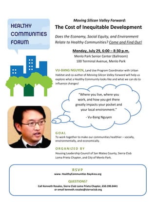 Moving Silicon Valley Forward:
The Cost of Inequitable Development
Does the Economy, Social Equity, and Environment
Relate to Healthy Communities? Come and Find Out!
Menlo Park Senior Center (Ballroom)
Monday, July 29, 6:00 – 8:30 p.m.
100 Terminal Avenue, Menlo Park
G O A L
To work together to make our communities healthier – socially,
environmentally, and economically.
O R G A N I Z E D B Y
Housing Leadership Council of San Mateo County, Sierra Club
Loma Prieta Chapter, and City of Menlo Park.
VU-BANG NGUYEN, Land Use Program Coordinator with Urban
Habitat and co-author of Morving Silicon Valley Forward will help us
explore what a Healthy Community looks like and what we can do to
influence changes!
RSVP
www. HealthyCommunities BayArea.org
QUESTIONS?
Call Kenneth Rosales, Sierra Club Loma Prieta Chapter, 650.390.8441
or email kenneth.rosales@sierraclub.org
“Where you live, where you
work, and how you get there
greatly impacts your pocket and
your local environment.”
- Vu-Bang Nguyen
 
