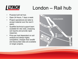 London – Rail hub
• Purpose built rail hub;
• Open 24 Hours, 7 days a week
• Project operational and able to
accept material over the next 5
years;
• Qualified technical support team
available for site visits, analysing
soil reports and provide rapid
response;
• Price per load dependant on soil
analysis but always highly
competitive, cheaper than landfill
and discounted rates are available
on larger projects.
 