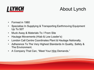 About Lynch
• Formed in 1980
• Specialise In Supplying & Transporting Earthmoving Equipment
Up To 50T
• Muck Away & Materials To / From Site
• Haulage Movements (Hiab & Low Loader’s)
• London Call Centre Coordinates Plant & Haulage Nationally.
• Adherence To The Very Highest Standards In Quality, Safety &
The Environment.
• A Company That Can, “Meet Your Hire Demands.”
 