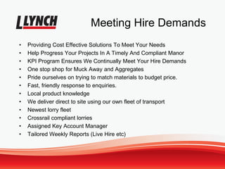 Meeting Hire Demands
• Providing Cost Effective Solutions To Meet Your Needs
• Help Progress Your Projects In A Timely And Compliant Manor
• KPI Program Ensures We Continually Meet Your Hire Demands
• One stop shop for Muck Away and Aggregates
• Pride ourselves on trying to match materials to budget price.
• Fast, friendly response to enquiries.
• Local product knowledge
• We deliver direct to site using our own fleet of transport
• Newest lorry fleet
• Crossrail compliant lorries
• Assigned Key Account Manager
• Tailored Weekly Reports (Live Hire etc)
 