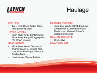 Haulage
SKIP HIRE
• 4yd - 12yd, Crane Tested Skips,
Fully Enclosed Skips
TIPPER LORRIES
• Insert Muck Away, Contaminated
Muck Away, Recycled Aggregates
(To WRAP protocol)
GRAB LORRIES
• Muck Away, Waste Disposal of
crushed concrete, crushed hard-
core, Road Planning's, Topsoil, &
Building Sand.
• Low Loaders, Ejector Trailers
LICENSED TRANSFER
• Hazardous Waste, WEEE Electrical,
Construction & Demolition Waste,
Plasterboard, General Builder’s
Waste, Scrap Metal
ROLL-ON- ROLLOFFS
• 20yd - 40yd
HEAVY HAULAGE
 