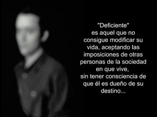 "Deficiente" es aquel que no consigue modificar su vida, aceptando las imposiciones de otras personas de la sociedad en que vive, sin tener consciencia de que él es dueño de su destino...