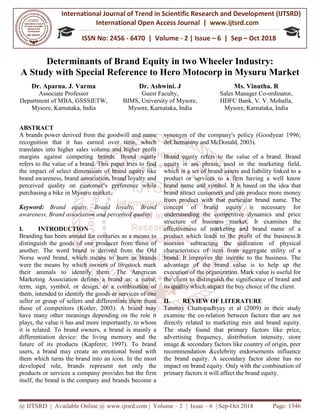 International Journal of Trend in
International Open Access Journal
ISSN No: 2456
@ IJTSRD | Available Online @ www.ijtsrd.com
Determinants of Brand Equity
A Study with Special Reference
Dr. Aparna. J. Varma
Associate Professor
Department of MBA, GSSSIETW,
Mysore, Karnataka, India
ABSTRACT
A brands power derived from the goodwill and name
recognition that it has earned over time, which
translates into higher sales volume and higher profit
margins against competing brands. Brand equity
refers to the value of a brand. This paper tries to find
the impact of select dimensions of brand equity like
brand awareness, brand association, brand loyalty and
perceived quality on customer’s preference while
purchasing a bike in Mysuru market.
Keyword: Brand equity, Brand loyalty, Brand
awareness, Brand association and perceived quality.
I. INTRODUCTION
Branding has been around for centuries as a means to
distinguish the goods of one producer from those of
another. The word brand is derived from the Old
Norse word brand, which means to burn as brands
were the means by which owners of livestock mark
their animals to identify them. The American
Marketing Association defines a brand as: a name,
term, sign, symbol, or design, or a combination of
them, intended to identify the goods or services of one
seller or group of sellers and differentiate them from
those of competitors (Kotler, 2003). A brand may
have many other meanings depending on the role it
plays, the value it has and more importantly, to whom
it is related. To brand owners, a brand is mainly a
differentiation device: the living memory and the
future of its products (Kapferer, 1997). To brand
users, a brand may create an emotional bond with
them which turns the brand into an icon. In the most
developed role, brands represent not only the
products or services a company provides but the firm
itself, the brand is the company and brands become a
International Journal of Trend in Scientific Research and Development (IJTSRD)
International Open Access Journal | www.ijtsrd.com
ISSN No: 2456 - 6470 | Volume - 2 | Issue – 6 | Sep
www.ijtsrd.com | Volume – 2 | Issue – 6 | Sep-Oct 2018
Brand Equity in two Wheeler Industry
Special Reference to Hero Motocorp in Mysuru Market
Dr. Ashwini. J
Guest Faculty,
BIMS, University of Mysore,
Mysore, Karnataka, India
Ms.
Sales Manager Co
HDFC Bank, V.
Mysore
power derived from the goodwill and name
recognition that it has earned over time, which
translates into higher sales volume and higher profit
margins against competing brands. Brand equity
refers to the value of a brand. This paper tries to find
t of select dimensions of brand equity like
brand awareness, brand association, brand loyalty and
perceived quality on customer’s preference while
Brand equity, Brand loyalty, Brand
and perceived quality.
Branding has been around for centuries as a means to
distinguish the goods of one producer from those of
another. The word brand is derived from the Old
Norse word brand, which means to burn as brands
which owners of livestock mark
The American
Marketing Association defines a brand as: a name,
term, sign, symbol, or design, or a combination of
them, intended to identify the goods or services of one
lers and differentiate them from
those of competitors (Kotler, 2003). A brand may
have many other meanings depending on the role it
more importantly, to whom
it is related. To brand owners, a brand is mainly a
vice: the living memory and the
future of its products (Kapferer, 1997). To brand
users, a brand may create an emotional bond with
the brand into an icon. In the most
developed role, brands represent not only the
ompany provides but the firm
and brands become a
synonym of the company's policy (Goodyear 1996;
deChernatony and McDonald, 2003).
Brand equity refers to the value of a brand. Brand
equity is ass phrase, used in the
which is a set of brand assets and liability linked to a
product or services to a firm having a well know
brand name and symbol. It is based on the idea that
brand attract customers and can produce more money
from product with that particu
concept of brand equity is necessary for
understanding the competitive dynamics and price
structure of business market. It examines the
effectiveness of marketing and brand name of a
product which leads to the profit of the business.It
assesses subtracting the utilization of physical
characteristics of item from aggregate utility of a
brand. It improves the income to the business. The
advantage of the brand value is to help up the
execution of the organization. Mark value is useful for
the client to distinguish the significance of brand and
its quality which impact the buy choice of the client.
II. REVIEW OF LITERATURE
Tanmay Chattopadhyay et al (2009) in their study
examine the co-relation between factors that are not
directly related to marketing mix and brand equity.
The study found that primary factors like price,
advertising frequency, distribution intensity, store
image & secondary factors like country of origin, peer
recommendation &celebrity endorsements influence
the brand equity. A secondary factor alone has no
impact on brand equity. Only with the combination of
primary factors it will affect the brand equity.
Development (IJTSRD)
www.ijtsrd.com
6 | Sep – Oct 2018
Oct 2018 Page: 1346
wo Wheeler Industry:
Mysuru Market
Ms. Vinutha. R
Sales Manager Co-ordinator,
HDFC Bank, V. V. Mohalla,
Mysore, Karnataka, India
synonym of the company's policy (Goodyear 1996;
Chernatony and McDonald, 2003).
Brand equity refers to the value of a brand. Brand
equity is ass phrase, used in the marketing field,
which is a set of brand assets and liability linked to a
product or services to a firm having a well know
It is based on the idea that
brand attract customers and can produce more money
from product with that particular brand name. The
concept of brand equity is necessary for
understanding the competitive dynamics and price
structure of business market. It examines the
effectiveness of marketing and brand name of a
product which leads to the profit of the business.It
assesses subtracting the utilization of physical
characteristics of item from aggregate utility of a
brand. It improves the income to the business. The
advantage of the brand value is to help up the
execution of the organization. Mark value is useful for
he client to distinguish the significance of brand and
its quality which impact the buy choice of the client.
REVIEW OF LITERATURE
Tanmay Chattopadhyay et al (2009) in their study
relation between factors that are not
rketing mix and brand equity.
The study found that primary factors like price,
advertising frequency, distribution intensity, store
image & secondary factors like country of origin, peer
recommendation &celebrity endorsements influence
secondary factor alone has no
impact on brand equity. Only with the combination of
primary factors it will affect the brand equity.
 