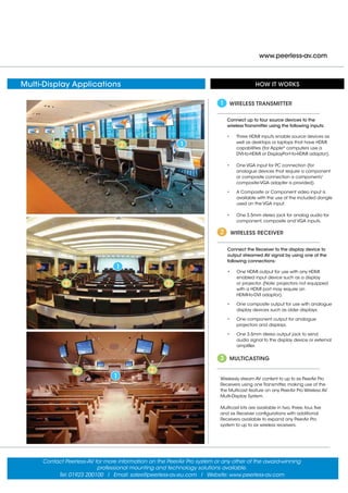 www.peerless-av.com
1
HOW IT WORKS
Connect up to four source devices to the
wireless Transmitter using the following inputs:
•	 Three HDMI inputs enable source devices as
well as desktops or laptops that have HDMI
capabilities (for Apple®
computers use a
	 DVI-to-HDMI or DisplayPort-to-HDMI adaptor).
•	 One VGA input for PC connection (for
analogue devices that require a component
or composite connection a component/
composite-VGA adapter is provided).
•	 A Composite or Component video input is
available with the use of the included dongle
used on the VGA input.
•	 One 3.5mm stereo jack for analog audio for
component, composite and VGA inputs.
WIRELESS TRANSMITTER
Connect the Receiver to the display device to
output streamed AV signal by using one of the
following connections:
•	 One HDMI output for use with any HDMI
enabled input device such as a display
	 or projector. (Note: projectors not equipped
	 with a HDMI port may require an
	 HDMI-to-DVI adaptor).
•	 One composite output for use with analogue
display devices such as older displays.
•	 One component output for analogue
projectors and displays.
•	 One 3.5mm stereo output jack to send
audio signal to the display device or external
amplifier.
WIRELESS RECEIVER
Wirelessly stream AV content to up to six PeerAir Pro
Receivers using one Transmitter, making use of the
the Multicast feature on any PeerAir Pro Wireless AV
Multi-Display System.
Multicast kits are available in two, three, four, five
and six Receiver configurations with additional
Receivers available to expand any PeerAir Pro
system to up to six wireless receivers.
MULTICASTING
1
2
3
1
2
2 2
1
2
2 2
Contact Peerless-AV for more information on the PeerAir Pro system or any other of the award-winning
professional mounting and technology solutions available.
Tel: 01923 200100 I Email: sales@peerless-av.eu.com I Website: www.peerless-av.com
Multi-Display Applications
 