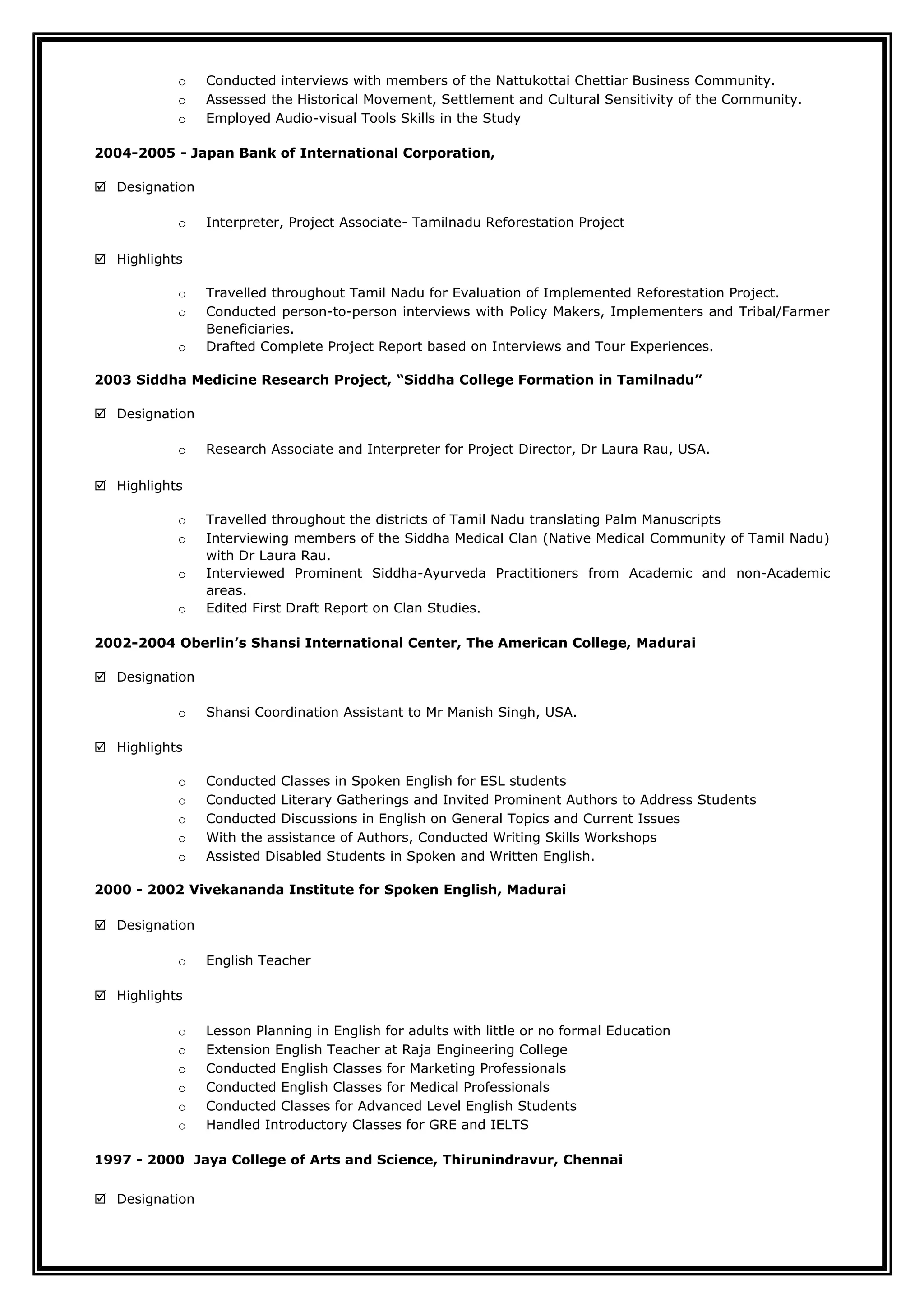 o Conducted interviews with members of the Nattukottai Chettiar Business Community.
o Assessed the Historical Movement, Settlement and Cultural Sensitivity of the Community.
o Employed Audio-visual Tools Skills in the Study
2004-2005 - Japan Bank of International Corporation,
 Designation
o Interpreter, Project Associate- Tamilnadu Reforestation Project
 Highlights
o Travelled throughout Tamil Nadu for Evaluation of Implemented Reforestation Project.
o Conducted person-to-person interviews with Policy Makers, Implementers and Tribal/Farmer
Beneficiaries.
o Drafted Complete Project Report based on Interviews and Tour Experiences.
2003 Siddha Medicine Research Project, “Siddha College Formation in Tamilnadu”
 Designation
o Research Associate and Interpreter for Project Director, Dr Laura Rau, USA.
 Highlights
o Travelled throughout the districts of Tamil Nadu translating Palm Manuscripts
o Interviewing members of the Siddha Medical Clan (Native Medical Community of Tamil Nadu)
with Dr Laura Rau.
o Interviewed Prominent Siddha-Ayurveda Practitioners from Academic and non-Academic
areas.
o Edited First Draft Report on Clan Studies.
2002-2004 Oberlin’s Shansi International Center, The American College, Madurai
 Designation
o Shansi Coordination Assistant to Mr Manish Singh, USA.
 Highlights
o Conducted Classes in Spoken English for ESL students
o Conducted Literary Gatherings and Invited Prominent Authors to Address Students
o Conducted Discussions in English on General Topics and Current Issues
o With the assistance of Authors, Conducted Writing Skills Workshops
o Assisted Disabled Students in Spoken and Written English.
2000 - 2002 Vivekananda Institute for Spoken English, Madurai
 Designation
o English Teacher
 Highlights
o Lesson Planning in English for adults with little or no formal Education
o Extension English Teacher at Raja Engineering College
o Conducted English Classes for Marketing Professionals
o Conducted English Classes for Medical Professionals
o Conducted Classes for Advanced Level English Students
o Handled Introductory Classes for GRE and IELTS
1997 - 2000 Jaya College of Arts and Science, Thirunindravur, Chennai
 Designation
 