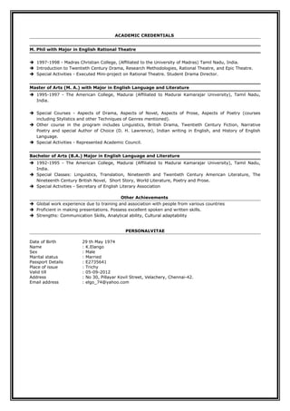 ACADEMIC CREDENTIALS
M. Phil with Major in English Rational Theatre
 1997-1998 - Madras Christian College, (Affiliated to the University of Madras) Tamil Nadu, India.
 Introduction to Twentieth Century Drama, Research Methodologies, Rational Theatre, and Epic Theatre.
 Special Activities - Executed Mini-project on Rational Theatre. Student Drama Director.
Master of Arts (M. A.) with Major in English Language and Literature
 1995-1997 - The American College, Madurai (Affiliated to Madurai Kamarajar University), Tamil Nadu,
India.
 Special Courses - Aspects of Drama, Aspects of Novel, Aspects of Prose, Aspects of Poetry (courses
including Stylistics and other Techniques of Genres mentioned).
 Other course in the program includes Linguistics, British Drama, Twentieth Century Fiction, Narrative
Poetry and special Author of Choice (D. H. Lawrence), Indian writing in English, and History of English
Language.
 Special Activities - Represented Academic Council.
Bachelor of Arts (B.A.) Major in English Language and Literature
 1992-1995 - The American College, Madurai (Affiliated to Madurai Kamarajar University), Tamil Nadu,
India.
 Special Classes: Linguistics, Translation, Nineteenth and Twentieth Century American Literature, The
Nineteenth Century British Novel, Short Story, World Literature, Poetry and Prose.
 Special Activities - Secretary of English Literary Association
Other Achievements
 Global work experience due to training and association with people from various countries
 Proficient in making presentations. Possess excellent spoken and written skills.
 Strengths: Communication Skills, Analytical ability, Cultural adaptability
PERSONALVITAE
Date of Birth 29 th May 1974
Name : K.Elango
Sex : Male
Marital status : Married
Passport Details : E2735641
Place of issue : Trichy
Valid till : 05-09-2012
Address : No 30, Pillayar Kovil Street, Velachery, Chennai-42.
Email address : elgo_74@yahoo.com
 