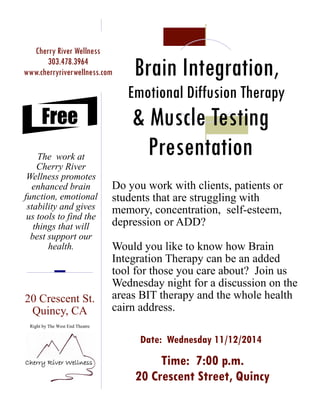 Brain Integration,
Emotional Diffusion Therapy
& Muscle Testing
Presentation
20 Crescent St.
Quincy, CA
Right by The West End Theatre
Cherry River Wellness
303.478.3964
www.cherryriverwellness.com
The work at
Cherry River
Wellness promotes
enhanced brain
function, emotional
stability and gives
us tools to find the
things that will
best support our
health.
Free
Time: 7:00 p.m.
20 Crescent Street, Quincy
Do you work with clients, patients or
students that are struggling with
memory, concentration, self-esteem,
depression or ADD?
Would you like to know how Brain
Integration Therapy can be an added
tool for those you care about? Join us
Wednesday night for a discussion on the
areas BIT therapy and the whole health
cairn address.
 