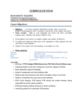 CURRICULUM VITAE
HANAMANT ITAGONI
Email:hanamant.itagoni5@gmail.com
Contact No: +91 8892545337/8884533017
Career Objectives:
 Objectives : To secure a technical development position, where i can use my
technical and Management skills to contribute on the growth of the company and myself
 Major strength: Ability to work individually and closely with others Accomplish
assigning goals, Adaptable with people at different levels.
 Good judgment and creativity to complete assigned tasks quickly & effectively
 To uphold and maintain the brand name of the organization in which employed and work
with sincerity and commitment.
 Talented to use modern tools and technology to accomplish my work.
 Work experience:
Industry : TTK PRESTIGE LTD. (BANGALORE BRANCH)
Duration : 08.01.2015 to till
Dept. : Kitchen Appliances Products.
Designation : “CRM Software Tool Administration (roll out
operations)”.
Job profile:
 Working in TTK Prestige CRM Software tool, PSC Work Smart Software app.
 Assigning tickets to next level of engineers as per the category of tickets.
 Basic application support knowledge.
 Incident management and client handling skills.
 Ability to take quick decisions, like when to escalate a ticket to next level.
 Ability to comprehend the issue and act with swiftness.
 PCB Circuit Designs, PCB testing, PCB tracing and trouble shouting, taking
responsible as per the clients problems.
 PCB bugs tracking, Making decisions on client’s problems.
 Technical guidance for a particular PCB designs.
 