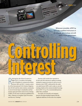 | 17FLIGHTSAFETY.ORG | AEROSAFETYWORLD | MAY 2014
COVERSTORY
©AviationPerformanceSolutionsLLC
R
educing the risk of loss of control–in
flight (LOC-I) accidents, the leading
cause of fatalities in commercial aviation
between 2001 and 2011,1 remains a prior-
ity of the International Civil Aviation Organiza-
tion (ICAO) and the entire aviation community.
As one of several steps to standardize and har-
monize upset prevention and recovery training
(UPRT), ICAO most recently has published Doc
10011, Manual on Aeroplane Upset Prevention
and Recovery Training.2
Previous ASW articles have reported on
ICAO’s mid-2013 decision to update its existing
standard to require prevention as well as recovery
elements when UPRT is delivered for the multi-
crew pilot license (MPL) and to make on-aircraft
training of pilots at the commercial pilot licensing
level (ASW, 7/13, p. 27) a recommended practice
rather than a standard.
For multi-crew aircraft in air transport,
however, the latest standard requires that the
“applicant shall have, for the issue of an airplane
Whenever possible, UPRT by
specially qualified instructors in
all-attitude, all-envelope aircraft
adds unique advantages.
BY RICK DARBY
 